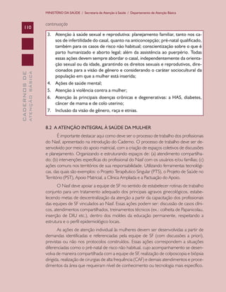 CADERNOSDE
ATENÇÃOBÁSICA110
MINISTÉRIO DA SAÚDE / Secretaria de Atenção à Saúde / Departamento de Atenção Básica
continuação
3.	 Atenção à saúde sexual e reprodutiva: planejamento familiar, tanto nos ca-
sos de infertilidade do casal, quanto na anticoncepção; pré-natal qualificado,
também para os casos de risco não habitual; conscientização sobre o que é
parto humanizado e aborto legal; além da assistência ao puerpério. Todas
essas ações devem sempre abordar o casal, independentemente da orienta-
ção sexual ou da idade, garantindo os direitos sexuais e reprodutivos, dire-
cionados para a visão de gênero e considerando o caráter sociocultural da
população em que a mulher está inserida;
4.	 Ações de saúde mental;
5.	 Atenção à violência contra a mulher;
6.	 Atenção às principais doenças crônicas e degenerativas: a HAS, diabetes,
câncer de mama e de colo uterino;
7.	 Inclusão da visão de gênero, raça e etnias.
8.2 A ATENÇÃO INTEGRAL À SAÚDE DA MULHER
É importante destacar aqui como deve ser o processo de trabalho dos profissionais
do Nasf, apresentado na introdução do Caderno. O processo de trabalho deve ser de-
senvolvido por meio do apoio matricial, com a criação de espaços coletivos de discussões
e planejamento. Organizando e estruturando espaços de: (a) atendimento compartilha-
do; (b) intervenções específicas do profissional do Nasf com os usuários e/ou famílias; (c)
ações comuns nos territórios de sua responsabilidade. Utilizando ferramentas tecnológi-
cas, das quais são exemplos: o Projeto Terapêutico Singular (PTS), o Projeto de Saúde no
Território (PST), Apoio Matricial, a Clínica Ampliada e a Pactuação do Apoio.
O Nasf deve apoiar a equipe de SF no sentido de estabelecer rotinas de trabalho
conjunto para um tratamento adequado dos principais agravos ginecológicos, estabe-
lecendo metas de descentralização da atenção a partir da capacitação dos profissionais
das equipes de SF vinculados ao Nasf. Essas ações podem ser: discussão de casos clíni-
cos, atendimentos compartilhados, treinamentos técnicos (ex.: colheita de Papanicolau,
inserção de DIU etc.), dentro dos moldes da educação permanente, respeitando a
estrutura e o perfil epidemiológico locais.
As ações de atenção individual às mulheres devem ser desenvolvidas a partir de
demandas identificadas e referenciadas pela equipe de SF (com discussões a priori),
previstas ou não nos protocolos construídos. Essas ações correspondem a situações
diferenciadas como o pré-natal de risco não habitual, cujo acompanhamento se desen-
volva de maneira compartilhada com a equipe de SF, realização de colposcopia e biópsia
dirigida, realização de cirurgias de alta frequência (CAF) e demais atendimentos e proce-
dimentos da área que requeiram nível de conhecimento ou tecnologia mais específico.
CAB 27 Diretrizes do NASF.indd 110 3/8/2010 00:01:21
 