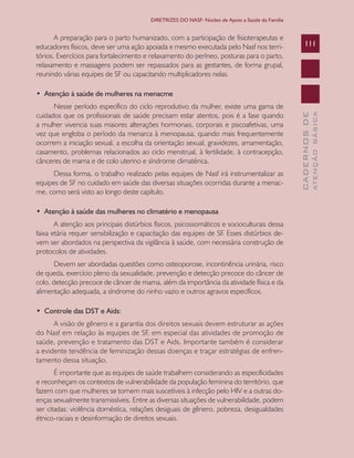 CADERNOSDE
ATENÇÃOBÁSICA
111
DIRETRIZES DO NASF: Núcleo de Apoio a Saúde da Família
A preparação para o parto humanizado, com a participação de fisioterapeutas e
educadores físicos, deve ser uma ação apoiada e mesmo executada pelo Nasf nos terri-
tórios. Exercícios para fortalecimento e relaxamento do períneo, posturas para o parto,
relaxamento e massagens podem ser repassados para as gestantes, de forma grupal,
reunindo várias equipes de SF ou capacitando multiplicadores nelas.
•  Atenção à saúde de mulheres na menacme
Nesse período específico do ciclo reprodutivo da mulher, existe uma gama de
cuidados que os profissionais de saúde precisam estar atentos, pois é a fase quando
a mulher vivencia suas maiores alterações hormonais, corporais e psicoafetivas, uma
vez que engloba o período da menarca à menopausa, quando mais frequentemente
ocorrem a iniciação sexual, a escolha da orientação sexual, gravidezes, amamentação,
casamento, problemas relacionados ao ciclo menstrual, à fertilidade, à contracepção,
cânceres de mama e de colo uterino e síndrome climatérica.
Dessa forma, o trabalho realizado pelas equipes de Nasf irá instrumentalizar as
equipes de SF no cuidado em saúde das diversas situações ocorridas durante a menac-
me, como será visto ao longo deste capítulo.
•  Atenção à saúde das mulheres no climatério e menopausa
A atenção aos principais distúrbios físicos, psicossomáticos e socioculturais dessa
faixa etária requer sensibilização e capacitação das equipes de SF. Esses distúrbios de-
vem ser abordados na perspectiva da vigilância à saúde, com necessária construção de
protocolos de atividades.
Devem ser abordadas questões como osteoporose, incontinência urinária, risco
de queda, exercício pleno da sexualidade, prevenção e detecção precoce do câncer de
colo, detecção precoce de câncer de mama, além da importância da atividade física e da
alimentação adequada, a síndrome do ninho vazio e outros agravos específicos.
•  Controle das DST e Aids:
A visão de gênero e a garantia dos direitos sexuais devem estruturar as ações
do Nasf em relação às equipes de SF, em especial das atividades de promoção de
saúde, prevenção e tratamento das DST e Aids. Importante também é considerar
a evidente tendência de feminização dessas doenças e traçar estratégias de enfren-
tamento dessa situação.
É importante que as equipes de saúde trabalhem considerando as especificidades
e reconheçam os contextos de vulnerabilidade da população feminina do território, que
fazem com que mulheres se tornem mais suscetíveis à infecção pelo HIV e a outras do-
enças sexualmente transmissíveis. Entre as diversas situações de vulnerabilidade, podem
ser citadas: violência doméstica, relações desiguais de gênero, pobreza, desigualdades
étnico-raciais e desinformação de direitos sexuais.
CAB 27 Diretrizes do NASF.indd 111 3/8/2010 00:01:22
 