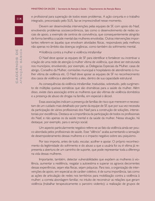 CADERNOSDE
ATENÇÃOBÁSICA114
MINISTÉRIO DA SAÚDE / Secretaria de Atenção à Saúde / Departamento de Atenção Básica
e profissional para superação de todos esses problemas. A ação conjunta e o trabalho
integrado, preconizado pelo SUS, faz-se imprescindível nesse momento.
Devem ser desenvolvidas intervenções pelas equipes de SF, com apoio do Nasf,
envolvendo problemas socioeconômicos, tais como o desenvolvimento de redes so-
ciais de apoio, a exemplo de centros de convivência, que consequentemente atingirão
de forma benéfica a saúde mental das mulheres envolvidas. Outras intervenções impor-
tantes referem-se àquelas que envolvam atividades físicas, responsáveis pela melhora
não apenas no âmbito das doenças orgânicas, como também do sofrimento mental.
•	Violência contra a mulher e violência intrafamiliar
O Nasf deve apoiar as equipes de SF para identificar e fortalecer ou incentivar a
criação de uma rede de atenção à mulher vítima de violência, que deve ser estruturada
nos municípios, envolvendo, por exemplo, as Delegacias Especiais da Mulher, casas de
abrigo, Conselho da Mulher, comissões municipal e hospitalares de atendimento à mu-
lher vítima de violência etc. O Nasf deve apoiar as equipes de SF no reconhecimento
dos casos de violência e atendimento a eles, dentro de sua capacidade estrutural.
As consequências da violência intrafamiliar, traduzidas, sobretudo, pelo surgimen-
to de múltiplas queixas somáticas que são dramáticas para a saúde da mulher. Além
disso, existe clara associação entre as mulheres que são vítimas de violência doméstica
e a presença de abuso de drogas na família, em especial o álcool.
Essas associações indicam a presença de famílias de risco que merecem e necessi-
tam de um cuidado mais detalhado por parte da equipe de SF, que por sua vez necessita
da participação de vários profissionais dos Nasf para a construção de soluções, interse-
toriais por excelência. Destaca-se a importância da participação de todos os profissionais
do Nasf, e não apenas os da saúde mental e da saúde da mulher. Nessa situação, há
destaque, por exemplo, para o serviço social.
Um aspecto particularmente negativo refere-se ao fato da violência ainda ser pou-
co abordada pelos profissionais de saúde. Esse “silêncio” acaba aumentando a sensação
de desempoderamento dessas mulheres e o impacto negativo sobre seu psiquismo.
Por isso importa, antes de tudo, escutar, acolher e apoiar. O próprio reconheci-
mento da legitimidade do sofrimento e do abuso a que a usuária foi ou é vítima já re-
presenta a abertura de um caminho de suporte, que pode representar toda a diferença
na vida dessas mulheres.
Importante, também, detectar vulnerabilidades que expõem as mulheres à vio-
lência, aumentar a resiliência, resgatar a autoestima e superar os agravos decorrentes
dessas experiências, sejam elas físicas, sejam psíquicas. Para isso, a organização de inter-
venções de apoio, em especial as de caráter coletivo, é de suma importância, tais como
as ações de articulação de redes nos territórios para mobilização contra a violência à
mulher; a correta abordagem familiar, no intuito de reconstruir as relações que geram
violência (trabalhar terapeuticamente o parceiro violento); a realização de grupos de
CAB 27 Diretrizes do NASF.indd 114 3/8/2010 00:01:22
 