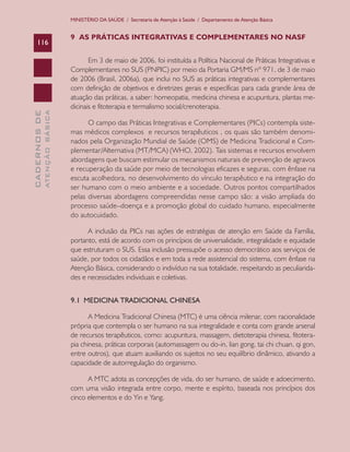 CADERNOSDE
ATENÇÃOBÁSICA116
MINISTÉRIO DA SAÚDE / Secretaria de Atenção à Saúde / Departamento de Atenção Básica
9 AS PRÁTICAS INTEGRATIVAS E COMPLEMENTARES NO NASF
Em 3 de maio de 2006, foi instituída a Política Nacional de Práticas Integrativas e
Complementares no SUS (PNPIC) por meio da Portaria GM/MS nº 971, de 3 de maio
de 2006 (Brasil, 2006a), que inclui no SUS as práticas integrativas e complementares
com definição de objetivos e diretrizes gerais e específicas para cada grande área de
atuação das práticas, a saber: homeopatia, medicina chinesa e acupuntura, plantas me-
dicinais e fitoterapia e termalismo social/crenoterapia.
O campo das Práticas Integrativas e Complementares (PICs) contempla siste-
mas médicos complexos e recursos terapêuticos , os quais são também denomi-
nados pela Organização Mundial de Saúde (OMS) de Medicina Tradicional e Com-
plementar/Alternativa (MT/MCA) (WHO, 2002). Tais sistemas e recursos envolvem
abordagens que buscam estimular os mecanismos naturais de prevenção de agravos
e recuperação da saúde por meio de tecnologias eficazes e seguras, com ênfase na
escuta acolhedora, no desenvolvimento do vínculo terapêutico e na integração do
ser humano com o meio ambiente e a sociedade. Outros pontos compartilhados
pelas diversas abordagens compreendidas nesse campo são: a visão ampliada do
processo saúde–doença e a promoção global do cuidado humano, especialmente
do autocuidado.
A inclusão da PICs nas ações de estratégias de atenção em Saúde da Família,
portanto, está de acordo com os princípios de universalidade, integralidade e equidade
que estruturam o SUS. Essa inclusão pressupõe o acesso democrático aos serviços de
saúde, por todos os cidadãos e em toda a rede assistencial do sistema, com ênfase na
Atenção Básica, considerando o indivíduo na sua totalidade, respeitando as peculiarida-
des e necessidades individuais e coletivas.
9.1 MEDICINA TRADICIONAL CHINESA
A Medicina Tradicional Chinesa (MTC) é uma ciência milenar, com racionalidade
própria que contempla o ser humano na sua integralidade e conta com grande arsenal
de recursos terapêuticos, como: acupuntura, massagem, dietoterapia chinesa, fitotera-
pia chinesa, práticas corporais (automassagem ou do-in, lian gong, tai chi chuan, qi gon,
entre outros), que atuam auxiliando os sujeitos no seu equilíbrio dinâmico, ativando a
capacidade de autorregulação do organismo.
A MTC adota as concepções de vida, do ser humano, de saúde e adoecimento,
com uma visão integrada entre corpo, mente e espírito, baseada nos princípios dos
cinco elementos e do Yin e Yang.
CAB 27 Diretrizes do NASF.indd 116 3/8/2010 00:01:22
 