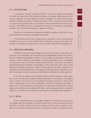 CADERNOSDE
ATENÇÃOBÁSICA
117
DIRETRIZES DO NASF: Núcleo de Apoio a Saúde da Família
9.1.1 ACUPUNTURA
A acupuntura, recurso terapêutico da MTC, é uma tecnologia de intervenção
em saúde que aborda de modo integral e dinâmico o processo saúde–doença no ser
humano, podendo ser usada isolada ou de forma integrada com outros recursos tera-
pêuticos. Originária da Medicina Tradicional Chinesa – MTC, a acupuntura compreende
um conjunto de procedimentos que permitem o estímulo preciso dos pontos de acu-
puntura – locais definidos, com o propósito de promoção, manutenção e recuperação
da saúde, bem como para prevenção de agravos e doenças.
Dessa forma, o tratamento restabelece o equilíbrio orgânico, melhorando o qua-
dro já existente e prevenindo a instalação de doenças.
O tratamento pode ser feito isoladamente ou associado a outros procedimentos
terapêuticos, tais como uso de medicamentos, fisioterapia, cirurgia, entre outros, ob-
servadas as limitações ao tratamento, tais como gravidez, distúrbios da coagulação etc.
9.1.2 PRÁTICAS CORPORAIS
As Práticas Corporais (PC) são práticas que estimulam a interação mente–corpo, pro-
porcionam aos participantes maior consciência da sua integralidade enquanto ser humano,
levando à melhoria da qualidade de saúde e de vida, atuando na promoção à saúde, pre-
venção e auxílio no tratamento de doenças e contribuindo também para a humanização
dos serviços de saúde. Há inúmeras práticas dentro da MTC, mas as mais conhecidas e
atualmente praticadas no SUS são: automassagem ou do-in, lian gong e tai chi chuan. Como
práticas de promoção à saúde que conferem maior autonomia ao sujeito, constituem um
importante canal de fortalecimento e valorização dos diferentes sujeitos implicados no pro-
cesso de produção de saúde: usuários, acompanhantes, profissionais de saúde e gestores.
As PC têm um espectro de indicações bastante amplo e oferecem vários bene-
fícios, sendo indicadas para qualquer pessoa interessada em prevenção e promoção à
saúde. Usuários com dores no corpo, problemas articulares, posturais ou outros, assim
como a necessidade de uma maior socialização, constituem indicações importantes. A
eficácia das PC está diretamente relacionada com a disposição individual para a prática
regular e sistemática do autocuidado. Além disso, não há quaisquer efeitos secundários
negativos se o método e os limites físicos individuais forem devidamente respeitados.
9.1.2.1 DO-IN
O do-in, digitopressão ou automassagem também é conhecido como acupuntura
sem agulhas pelo fato de utilizar os mesmos pontos dela. Promove sensação de bem-
estar físico e mental, proporcionando alívio rápido a diversos sintomas agudos e auxi-
liando no tratamento de doenças crônicas. Seu método consiste em pressionar pontos
CAB 27 Diretrizes do NASF.indd 117 3/8/2010 00:01:22
 