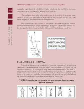 CADERNOSDE
ATENÇÃOBÁSICA118
MINISTÉRIO DA SAÚDE / Secretaria de Atenção à Saúde / Departamento de Atenção Básica
localizados logo abaixo da pele (determinados pela teoria dos meridianos chineses),
provocando uma resposta de homeostase do organismo.
Os resultados observados pelos usuários são de diminuição de sintomas, espe-
cialmente dores musculoesqueléticas e redução no uso de medicamentos, principal-
mente analgésicos, anti-inflamatórios e antidepressivos.
O do-in estimula o autocuidado, a autonomia e a autopercepção das pessoas,
orienta à desmedicalização, amplia a percepção do aspecto subjetivo no conceito saú-
de–doença, além de melhorar a relação entre profissionais de saúde e usuários.
9.1.2.2 LIAN GONG EM 18 TERAPIAS
Prática de ginástica chinesa, terapêutica e preventiva, contendo três séries de seis
movimentos harmoniosos que atuam no sujeito como um todo. O lian gong em 18
terapias foi criado por Dr. Zhuang Yuan Ming, médico ortopedista da MTC nos anos 70.
Essa prática tem se revelado iniciativa importante na prevenção e auxílio ao tratamento
de dores no corpo, em particular, nas pessoas de vida sedentária e nos trabalhadores
que executam movimentos repetitivos na realização de suas tarefas.
1ª SÉRIE: Exercícios para prevenção e tratamento de dores na coluna
cervical e ombros
CAB 27 Diretrizes do NASF.indd 118 3/8/2010 00:01:23
 