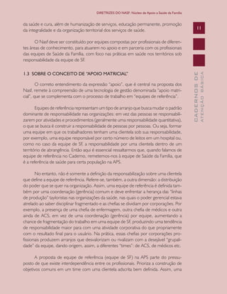CADERNOSDE
ATENÇÃOBÁSICA
11
DIRETRIZES DO NASF: Núcleo de Apoio a Saúde da Família
da saúde e cura, além de humanização de serviços, educação permanente, promoção
da integralidade e da organização territorial dos serviços de saúde.
O Nasf deve ser constituído por equipes compostas por profissionais de diferen-
tes áreas de conhecimento, para atuarem no apoio e em parceria com os profissionais
das equipes de Saúde da Família, com foco nas práticas em saúde nos territórios sob
responsabilidade da equipe de SF.
1.3 SOBRE O CONCEITO DE “APOIO MATRICIAL”
O correto entendimento da expressão “apoio”, que é central na proposta dos
Nasf, remete à compreensão de uma tecnologia de gestão denominada “apoio matri-
cial”, que se complementa com o processo de trabalho em “equipes de referência”.
Equipes de referência representam um tipo de arranjo que busca mudar o padrão
dominante de responsabilidade nas organizações: em vez das pessoas se responsabili-
zarem por atividades e procedimentos (geralmente uma responsabilidade quantitativa),
o que se busca é construir a responsabilidade de pessoas por pessoas. Ou seja, formar
uma equipe em que os trabalhadores tenham uma clientela sob sua responsabilidade,
por exemplo, uma equipe responsável por certo número de leitos em um hospital ou,
como no caso da equipe de SF, a responsabilidade por uma clientela dentro de um
território de abrangência. Então aqui é essencial ressaltarmos que, quando falamos de
equipe de referência no Caderno, remetemos-nos à equipe de Saúde da Família, que
é a referência de saúde para certa população na APS.
No entanto, não é somente a definição da responsabilização sobre uma clientela
que define a equipe de referência. Refere-se, também, a outra dimensão: a distribuição
do poder que se quer na organização. Assim, uma equipe de referência é definida tam-
bém por uma coordenação (gerência) comum e deve enfrentar a herança das “linhas
de produção” tayloristas nas organizações da saúde, nas quais o poder gerencial estava
atrelado ao saber disciplinar fragmentado e as chefias se dividiam por corporações. Por
exemplo, a presença de uma chefia de enfermagem, outra chefia de médicos e outra
ainda de ACS, em vez de uma coordenação (gerência) por equipe, aumentando a
chance de fragmentação do trabalho em uma equipe de SF, produzindo uma tendência
de responsabilidade maior para com uma atividade corporativa do que propriamente
com o resultado final para o usuário. Na prática, essas chefias por corporações pro-
fissionais produzem arranjos que desvalorizam ou rivalizam com a desejável “grupali-
dade” da equipe, dando origem, assim, a diferentes “times”: de ACS, de médicos etc.
A proposta de equipe de referência (equipe de SF) na APS parte do pressu-
posto de que existe interdependência entre os profissionais. Prioriza a construção de
objetivos comuns em um time com uma clientela adscrita bem definida. Assim, uma
CAB 27 Diretrizes do NASF.indd 11 3/8/2010 00:01:08
 