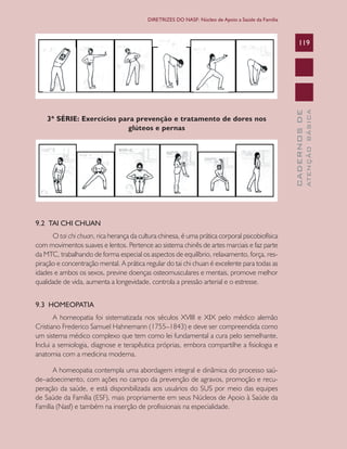 CADERNOSDE
ATENÇÃOBÁSICA
119
DIRETRIZES DO NASF: Núcleo de Apoio a Saúde da Família
3ª SÉRIE: Exercícios para prevenção e tratamento de dores nos
glúteos e pernas
9.2 TAI CHI CHUAN
O tai chi chuan, rica herança da cultura chinesa, é uma prática corporal psicobiofísica
com movimentos suaves e lentos. Pertence ao sistema chinês de artes marciais e faz parte
da MTC, trabalhando de forma especial os aspectos de equilíbrio, relaxamento, força, res-
piração e concentração mental. A prática regular do tai chi chuan é excelente para todas as
idades e ambos os sexos, previne doenças osteomusculares e mentais, promove melhor
qualidade de vida, aumenta a longevidade, controla a pressão arterial e o estresse.
9.3 HOMEOPATIA
A homeopatia foi sistematizada nos séculos XVIII e XIX pelo médico alemão
Cristiano Frederico Samuel Hahnemann (1755–1843) e deve ser compreendida como
um sistema médico complexo que tem como lei fundamental a cura pelo semelhante.
Inclui a semiologia, diagnose e terapêutica próprias, embora compartilhe a fisiologia e
anatomia com a medicina moderna.
A homeopatia contempla uma abordagem integral e dinâmica do processo saú-
de–adoecimento, com ações no campo da prevenção de agravos, promoção e recu-
peração da saúde, e está disponibilizada aos usuários do SUS por meio das equipes
de Saúde da Família (ESF), mais propriamente em seus Núcleos de Apoio à Saúde da
Família (Nasf) e também na inserção de profissionais na especialidade.
CAB 27 Diretrizes do NASF.indd 119 3/8/2010 00:01:23
 