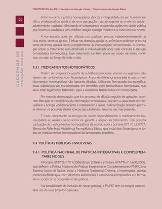 CADERNOSDE
ATENÇÃOBÁSICA120
MINISTÉRIO DA SAÚDE / Secretaria de Atenção à Saúde / Departamento de Atenção Básica
A forma como a prática homeopática aborda a integralidade do ser humano au-
xilia o profissional de saúde a ter uma percepção mais abrangente do trinômio saúde–
adoecimento–cuidado, valorizando e humanizando o papel das ações em saúde pública
que levem os usuários a uma melhor relação consigo mesmo e o meio em que vivem.
A homeopatia pode ser utilizada por qualquer pessoa, independentemente da
faixa etária, sexo ou agravo. É eficaz nas doenças agudas ou crônicas e pode ser prescrita
tanto de forma isolada como complementar às intervenções convencionais. A orienta-
ção sobre o tratamento será detalhada e individualizada após cada consulta e atenção
farmacêutica homeopática. Esse tratamento também pode ser usado de forma contí-
nua, ou seja, ao longo de toda a vida.
9.3.1 MEDICAMENTOS HOMEOPÁTICOS
Podem ser preparados a partir de substâncias minerais, animais ou vegetais e não
devem ser confundidos com fitoterápicos. A grande diferença entre eles é que os me-
dicamentos homeopáticos são bastante diluídos. Utilizando farmacotécnica específica,
essas substâncias são transformadas em remédios pelo farmacêutico homeopata, que
deve estar legalmente habilitado, para a assistência farmacêutica em homeopatia.
Por meio da dinamização, que é o processo de diluição seguido de agitações, ocor-
rem liberação e transferência da informação homeopática, que tem a capacidade de ree-
quilibrar a energia vital do paciente e restabelecer a saúde. A dinamização também permi-
te diminuir os possíveis efeitos tóxicos das substâncias, mesmo das mais potentes.
É muito importante os serviços de saúde disponibilizarem o medicamento ho-
meopático ao usuário como forma de garantir a adesão ao tratamento. Está prevista
pactuação de medicamentos homeopáticos de acordo com a portaria GM nº 3237/07,
Elenco de Referência Assistência Farmacêutica Básica, que inclui dois fitoterápicos e to-
dos os medicamentos homeopáticos da farmacopeia brasileira.
9.4 POLÍTICAS PÚBLICAS ENVOLVIDAS
9.4.1 POLÍTICA NACIONAL DE PRÁTICAS INTEGRATIVAS E COMPLEMEN-
TARES NO SUS
APortariaGM/MSnº971/2006(Brasil,2006a)eaPortariaGM/MSnº1.600/2006,
que definem a Política Nacional de Práticas Integrativas e Complementares (PNPIC) no
Sistema Único de Saúde, inclui a Medicina Tradicional Chinesa, a homeopatia, plantas
medicinais/fitoterapia, com diretrizes assistenciais e a medicina antroposófica e o terma-
lismo social como observatório de práticas.
Na possibilidade de inclusão de novas práticas, a PNPIC tem na terapia comuni-
tária um de seus projetos especiais.
CAB 27 Diretrizes do NASF.indd 120 3/8/2010 00:01:23
 