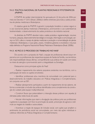 CADERNOSDE
ATENÇÃOBÁSICA
121
DIRETRIZES DO NASF: Núcleo de Apoio a Saúde da Família
9.4.2 POLÍTICA NACIONAL DE PLANTAS MEDICINAIS E FITOTERÁPICOS
(PNPMF)
A PNPMF, de caráter interministerial, foi aprovada em 22 de junho de 2006 por
meio do Decreto nº 5.813 (Brasil, 2006b) e define diretrizes para toda a cadeia produ-
tiva de plantas medicinais e fitoterápicos.
O objetivo geral da PNPMF é garantir à população brasileira o acesso seguro e
o uso racional de plantas medicinais e fitoterápicos, promovendo o uso sustentável da
biodiversidade, o desenvolvimento da cadeia produtiva e da indústria nacional.
As diretrizes da PNPMF abordam toda a cadeia produtiva: regulamentação, recursos
humanos, pesquisa, desenvolvimento tecnológico e inovação, informação e comunicação, ser-
viço no SUS, cultivo e manejo de plantas medicinais e produção e comercialização de plantas
medicinais e fitoterápicos, e suas ações, prazos, ministérios gestores e envolvidos e recursos
estão definidos no Programa Nacional de Plantas Medicinais e Fitoterápicos (Brasil, 2008b).
9.4.3 AS PICS E O PROCESSO DE TRABALHO NO NASF
De acordo com a proposta do Nasf, a equipe de profissionais deverá atuar em
parceria com os profissionais das respectivas equipes de Saúde da Família, nos territórios
sob responsabilidade dessas últimas, compartilhando suas práticas em saúde com todos
os níveis de atenção e promovendo assim a integralidade na Estratégia.
Destacamos como principais ações do Nasf:
- Realizar mapeamento dos saberes populares existentes nos territórios, com a
participação de todos os sujeitos envolvidos;
- Identificar profissionais e/ou membros da comunidade com potencial para o
desenvolvimento do trabalho educativo em Práticas Integrativas e Complementares,
em conjunto com as ESF;
- Realizar planejamento participativo a partir do mapeamento de tais saberes, de
forma a contemplar a inclusão das práticas identificadas como complemento da constru-
ção do cuidado pela equipe multiprofissional;
- Construir fluxos que potencializem a interação dessas práticas com aquelas já
ofertadas pelas redes locais de saúde;
- Veicular informações que visem a divulgação das práticas junto aos profissionais
e gestores e população com foco na promoção da saúde, prevenção de agravos e estí-
mulo ao resgate do cidadão e autocuidado;
- Incentivar a criação de espaços de inclusão social, com ações que ampliem o
sentimento de pertinência social nas comunidades, por meio das ações individuais e
coletivas referentes às Práticas Integrativas e Complementares;
CAB 27 Diretrizes do NASF.indd 121 3/8/2010 00:01:24
 