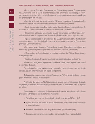 CADERNOSDE
ATENÇÃOBÁSICA122
MINISTÉRIO DA SAÚDE / Secretaria de Atenção à Saúde / Departamento de Atenção Básica
- Proporcionar Educação Permanente em Práticas Integrativas e Complementa-
res, juntamente com as ESF e o controle social, sob a forma da coparticipação, acom-
panhamento supervisionado, discutindo casos e empregando as demais metodologias
da aprendizagem em serviço;
- Articular ações, de forma integrada às ESF, sobre o conjunto de prioridades lo-
cais em saúde que incluam os diversos setores da administração pública;
- Contribuir para a ampliação e a valorização da utilização dos espaços públicos de
convivência, como proposta de inclusão social e combate à violência;
- Integrar-se à articulação universidade–serviço–comunidade como forma de poten-
cializar as dimensões da integralidade e da interdisciplinaridade no olhar dos profissionais;
- Apoiar a capacitação de profissionais das ESF, para atuarem como facilitadores/
monitores no processo de divulgação e educação em saúde referente às Práticas Inte-
grativas e Complementares;
- Promover ações ligadas às Práticas Integrativas e Complementares junto aos
demais equipamentos públicos presentes no território – escolas, creches etc;
- Desenvolver ações individuais e coletivas relativas às Práticas Integrativas e
Complementares;
- Realizar atividades clínicas pertinentes a sua responsabilidade profissional;
- Valorizar a atuação do agente comunitário de saúde como agente intercultural
e promotor da saúde.
O profissional do Nasf, devidamente capacitado, de acordo com seu âmbito de
atuação, deverá estar habilitado em órgão competente.
Toda a equipe deve receber orientações sobre as PICs, a fim de facilitar a integra-
ção e melhorar a adesão ao tratamento.
A definição das ações no Nasf deve estar de acordo com a necessidade de saúde
da população atendida, habilidade do profissional e com as pactuações com as equipes
de saúde.
Resumindo, os profissionais do Nasf deverão fomentar a implementação dessas
práticas na Estratégia de Saúde da Família mediante:
•	 Sensibilização por meio de divulgação de informação das PICs no SUS;
•	 Apoio matricial em todas as áreas pertinentes , mediante ações interativas
e sistematizadas;
•	 Incentivo a estudos de caso e ações conjuntas (foco nas equipes);
•	 Educação permanente, informação e comunicação (foco na população);
CAB 27 Diretrizes do NASF.indd 122 3/8/2010 00:01:24
 