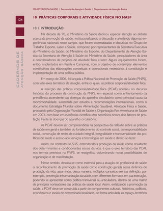 CADERNOSDE
ATENÇÃOBÁSICA124
MINISTÉRIO DA SAÚDE / Secretaria de Atenção à Saúde / Departamento de Atenção Básica
10 PRÁTICAS CORPORAIS E ATIVIDADE FÍSICA NO NASF
10.1 INTRODUÇÃO
Na década de 90, o Ministério da Saúde dedicou especial atenção ao debate
acerca da promoção da saúde, institucionalizando a discussão e arrolando algumas ex-
periências nacionais neste campo, que foram sistematizadas e discutidas no Grupo de
Trabalho Esporte, Lazer e Saúde, composto por representantes da Secretaria Executiva
do Ministério da Saúde, do Ministério do Esporte, do Departamento de Atenção Bá-
sica da Secretaria de Atenção à Saúde do Ministério da Saúde, pesquisadores da área
e coordenadores de projetos de atividade física e lazer. Alguns equipamentos foram,
então, implantados em Recife e Campinas, com o objetivo de contemplar elementos
constitutivos das elaborações conceituais e operacionais necessários à constituição e
implementação de uma política pública.
Em março de 2006, foi lançada a Política Nacional de Promoção da Saúde (PNPS),
com sete eixos temáticos de atuação, entre os quais, as práticas corporais/atividade física.
A inserção das práticas corporais/atividade física (PCAF) ocorreu no decurso
histórico do processo de construção da PNPS, em especial como enfrentamento da
prevalência ascendente das doenças do aparelho circulatório como principal causa da
morbimortalidade, sustentada por estudos e recomendações internacionais, como o
documento Estratégia Mundial sobre Alimentação Saudável, Atividade Física e Saúde,
produzido pela Organização Mundial de Saúde e Organização Pan-Americana de Saúde
em 2003, com base em evidências científicas dos benefícios desses dois fatores de pro-
teção frente às doenças do aparelho circulatório.
As PCAF devem ser compreendidas na perspectiva da reflexão sobre as práticas
de saúde em geral e também do fortalecimento do controle social, corresponsabilidade
social, construção de redes de cuidado integral, integralidade e transversalidade das po-
líticas de saúde e acesso aos serviços e tecnologias em saúde e direito ao lazer.
Assim, no contexto do SUS, entendendo a produção da saúde como resultante
dos determinantes e condicionantes sociais da vida, é que o eixo temático das PCAF,
nos termos previstos na PNPS, se ressignifica, vislumbrando novas possibilidades de
organização e de manifestação.
Nesse sentido, destaca-se como essencial para a atuação do profissional de saúde
o reconhecimento da promoção da saúde como construção gerada nessa dinâmica de
produção da vida, assumindo, dessa maneira, múltiplos conceitos em sua definição, por
exemplo, prevenção e humanização da saúde, com diferentes formatos em sua execução,
podendo se apresentar como política transversal ou articuladora, dentro de uma matriz
de princípios norteadores das práticas de saúde local. Assim, enfatizando a promoção da
saúde, a PCAF deve ser construída a partir de componentes culturais, históricos, políticos,
econômicos e sociais de determinada localidade, de forma articulada ao espaço–território
CAB 27 Diretrizes do NASF.indd 124 3/8/2010 00:01:24
 
