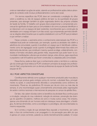 CADERNOSDE
ATENÇÃOBÁSICA
125
DIRETRIZES DO NASF: Núcleo de Apoio a Saúde da Família
onde se materializam as ações de saúde, cabendo ao profissional de saúde a leitura abran-
gente do contexto onde irá atuar profissionalmente e como ator social.
Em termos específicos das PCAF, deve ser considerada a ampliação do olhar
sobre a existência ou não de espaços públicos de lazer ou da quantidade de grupos
presentes, para abranger também as ações organizadas dentro das próprias unidades
de Saúde da Família. O trabalho com grupos deve proporcionar a compreensão pro-
cessual do significado do lazer para as comunidades e de como as pessoas identificam e
se relacionam com os espaços de lazer existentes; reconhecendo que a construção da
identidade com o espaço de lazer é um fato social, cuja compreensão permitirá identifi-
car as relações determinantes que os sujeitos estabelecem com as PCAF que já realizam
e que venham a realizar.
Nesse contexto, a assimetria entre o conhecimento sistematizado das PCAF e a
realidade local pode ser evidenciada, por exemplo, quando as atividades não obtêm a
aderência da comunidade; quando é escolhido um espaço que é identificado coletiva-
mente como de segregação social; quando é privilegiada determinada faixa etária em
detrimento das demais, que constituem maioria; quando se elege, unilateralmente, con-
teúdos e formatos veiculados pela grande mídia, esquecendo que pode haver na co-
munidade manifestações culturais que envolvem danças, artes cênicas, jogos esportivos
e populares e até brincadeiras que foram construídas ou adaptadas pela comunidade.
Dessa forma, pode-se dizer que o conhecimento sobre o território e a valoriza-
ção da construção local relativa às PCAF constituem princípios da atuação dos profissio-
nais do Nasf, conjuntamente com os demais profissionais da equipe de Saúde da Família
(equipe de SF).
10.2 PCAF: ASPECTOS CONCEITUAIS
Cientificamente definida como qualquer movimento produzido pela musculatura
esquelética que produza gasto enérgico acima do normal, a atividade física, principal-
mente na saúde, é costumeiramente difundida e compreendida como sinônimo de
movimento. Mover-se, de preferência 30 minutos por dia em cinco ou mais dias da
semana, é uma recomendação quase universalmente preconizada pelas organizações
de saúde e centros nacionais e internacionais de pesquisas no campo da aptidão física.
De fato, não cabem dúvidas sobre os benefícios da atividade física contínua para
a circulação, redução do mau colesterol, redução do estresse, prevenção das doen-
ças do aparelho circulatório, melhora do sono e muitas outras coisas. No entanto,
apenas uma dimensão do ser humano está em destaque nessa abordagem: a fisioló-
gica. As demais dimensões, como a sociológica e a psicológica, são secundarizadas ou
mesmo esquecidas.
Se é correta a noção de que atividade física equivale a movimento, por outro
lado, o foco do conhecimento a ser propagado é o da percepção para além do que
é apenas um corpo correndo, pulando ou sendo biometricamente avaliado. O corpo
CAB 27 Diretrizes do NASF.indd 125 3/8/2010 00:01:24
 