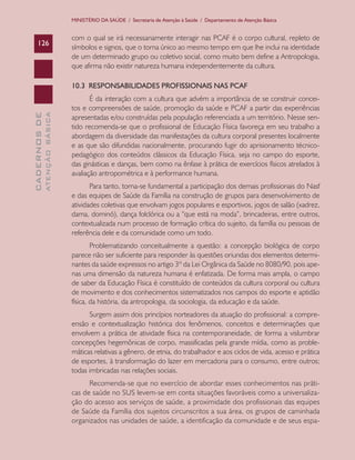 CADERNOSDE
ATENÇÃOBÁSICA126
MINISTÉRIO DA SAÚDE / Secretaria de Atenção à Saúde / Departamento de Atenção Básica
com o qual se irá necessariamente interagir nas PCAF é o corpo cultural, repleto de
símbolos e signos, que o torna único ao mesmo tempo em que lhe inclui na identidade
de um determinado grupo ou coletivo social, como muito bem define a Antropologia,
que afirma não existir natureza humana independentemente da cultura.
10.3 RESPONSABILIDADES PROFISSIONAIS NAS PCAF
É da interação com a cultura que advém a importância de se construir concei-
tos e compreensões de saúde, promoção da saúde e PCAF a partir das experiências
apresentadas e/ou construídas pela população referenciada a um território. Nesse sen-
tido recomenda-se que o profissional de Educação Física favoreça em seu trabalho a
abordagem da diversidade das manifestações da cultura corporal presentes localmente
e as que são difundidas nacionalmente, procurando fugir do aprisionamento técnico-
pedagógico dos conteúdos clássicos da Educação Física, seja no campo do esporte,
das ginásticas e danças, bem como na ênfase à prática de exercícios físicos atrelados à
avaliação antropométrica e à performance humana.
Para tanto, torna-se fundamental a participação dos demais profissionais do Nasf
e das equipes de Saúde da Família na construção de grupos para desenvolvimento de
atividades coletivas que envolvam jogos populares e esportivos, jogos de salão (xadrez,
dama, dominó), dança folclórica ou a “que está na moda”, brincadeiras, entre outros,
contextualizada num processo de formação crítica do sujeito, da família ou pessoas de
referência dele e da comunidade como um todo.
Problematizando conceitualmente a questão: a concepção biológica de corpo
parece não ser suficiente para responder às questões oriundas dos elementos determi-
nantes da saúde expressos no artigo 3º da Lei Orgânica da Saúde no 8080/90, pois ape-
nas uma dimensão da natureza humana é enfatizada. De forma mais ampla, o campo
de saber da Educação Física é constituído de conteúdos da cultura corporal ou cultura
de movimento e dos conhecimentos sistematizados nos campos do esporte e aptidão
física, da história, da antropologia, da sociologia, da educação e da saúde.
Surgem assim dois princípios norteadores da atuação do profissional: a compre-
ensão e contextualização histórica dos fenômenos, conceitos e determinações que
envolvem a prática de atividade física na contemporaneidade, de forma a vislumbrar
concepções hegemônicas de corpo, massificadas pela grande mídia, como as proble-
máticas relativas a gênero, de etnia, do trabalhador e aos ciclos de vida, acesso e prática
de esportes, à transformação do lazer em mercadoria para o consumo, entre outros;
todas imbricadas nas relações sociais.
Recomenda-se que no exercício de abordar esses conhecimentos nas práti-
cas de saúde no SUS levem-se em conta situações favoráveis como a universaliza-
ção do acesso aos serviços de saúde, a proximidade dos profissionais das equipes
de Saúde da Família dos sujeitos circunscritos a sua área, os grupos de caminhada
organizados nas unidades de saúde, a identificação da comunidade e de seus espa-
CAB 27 Diretrizes do NASF.indd 126 3/8/2010 00:01:24
 