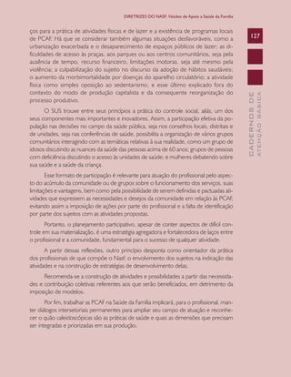 CADERNOSDE
ATENÇÃOBÁSICA
127
DIRETRIZES DO NASF: Núcleo de Apoio a Saúde da Família
ços para a prática de atividades físicas e de lazer e a existência de programas locais
de PCAF. Há que se considerar também algumas situações desfavoráveis, como a
urbanização exacerbada e o desaparecimento de espaços públicos de lazer; as di-
ficuldades de acesso às praças, aos parques ou aos centros comunitários, seja pela
ausência de tempo, recurso financeiro, limitações motoras. seja até mesmo pela
violência; a culpabilização do sujeito no discurso da adoção de hábitos saudáveis;
o aumento da morbimortalidade por doenças do aparelho circulatório; a atividade
física como simples oposição ao sedentarismo, e esse último explicado fora do
contexto do modo de produção capitalista e da consequente reorganização do
processo produtivo.
O SUS trouxe entre seus princípios a prática do controle social, aliás, um dos
seus componentes mais importantes e inovadores. Assim, a participação efetiva da po-
pulação nas decisões no campo da saúde pública, seja nos conselhos locais, distritais e
de unidades, seja nas conferências de saúde, possibilita a organização de vários grupos
comunitários interagindo com as temáticas relativas à sua realidade, como um grupo de
idosos discutindo as nuances da saúde das pessoas acima de 60 anos; grupos de pessoas
com deficiência discutindo o acesso às unidades de saúde; e mulheres debatendo sobre
sua saúde e a saúde da criança.
Esse formato de participação é relevante para atuação do profissional pelo aspec-
to do acúmulo da comunidade ou de grupos sobre o funcionamento dos serviços, suas
limitações e vantagens, bem como pela possibilidade de serem definidas e pactuadas ati-
vidades que expressem as necessidades e desejos da comunidade em relação às PCAF,
evitando assim a imposição de ações por parte do profissional e a falta de identificação
por parte dos sujeitos com as atividades propostas.
Portanto, o planejamento participativo, apesar de conter aspectos de difícil con-
trole em sua materialização, é uma estratégia agregadora e fortalecedora de laços entre
o profissional e a comunidade, fundamental para o sucesso de qualquer atividade.
A partir dessas reflexões, outro princípio desponta como orientador da prática
dos profissionais de que compõe o Nasf: o envolvimento dos sujeitos na indicação das
atividades e na construção de estratégias de desenvolvimento delas.
Recomenda-se a construção de atividades e possibilidades a partir das necessida-
des e contribuição coletivas referentes aos que serão beneficiados, em detrimento da
imposição de modelos.
Por fim, trabalhar as PCAF na Saúde da Família implicará, para o profissional, man-
ter diálogos intersetoriais permanentes para ampliar seu campo de atuação e reconhe-
cer o quão caleidoscópicas são as práticas de saúde e quais as dimensões que precisam
ser integradas e priorizadas em sua produção.
CAB 27 Diretrizes do NASF.indd 127 3/8/2010 00:01:24
 