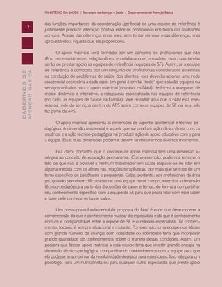CADERNOSDE
ATENÇÃOBÁSICA12
MINISTÉRIO DA SAÚDE / Secretaria de Atenção à Saúde / Departamento de Atenção Básica
das funções importantes da coordenação (gerência) de uma equipe de referência é
justamente produzir interação positiva entre os profissionais em busca das finalidades
comuns. Apesar das diferenças entre eles, sem tentar eliminar essas diferenças, mas
aproveitando a riqueza que ela proporciona.
O apoio matricial será formado por um conjunto de profissionais que não
têm, necessariamente, relação direta e cotidiana com o usuário, mas cujas tarefas
serão de prestar apoio às equipes de referência (equipes de SF). Assim, se a equipe
de referência é composta por um conjunto de profissionais considerados essenciais
na condução de problemas de saúde dos clientes, eles deverão acionar uma rede
assistencial necessária a cada caso. Em geral é em tal “rede” que estarão equipes ou
serviços voltados para o apoio matricial (no caso, os Nasf), de forma a assegurar, de
modo dinâmico e interativo, a retaguarda especializada nas equipes de referência
(no caso, as equipes de Saúde da Família). Vale ressaltar aqui que o Nasf está inse-
rido na rede de serviços dentro da APS assim como as equipes de SF, ou seja, ele
faz parte da APS.
O apoio matricial apresenta as dimensões de suporte: assistencial e técnico-pe-
dagógico. A dimensão assistencial é aquela que vai produzir ação clínica direta com os
usuários, e a ação técnico-pedagógica vai produzir ação de apoio educativo com e para
a equipe. Essas duas dimensões podem e devem se misturar nos diversos momentos.
Fica claro, portanto, que o conceito de apoio matricial tem uma dimensão si-
nérgica ao conceito de educação permanente. Como exemplo, podemos lembrar o
fato de que não é possível a nenhum trabalhador em saúde esquivar-se de lidar em
alguma medida com os afetos nas relações terapêuticas, por mais que se trate de um
tema específico de psicólogos e psiquiatras. Cabe, portanto, aos profissionais da área
psi, quando percebem dificuldades de uma equipe nesse campo, exercitar a dimensão
técnico-pedagógica a partir das discussões de casos e temas, de forma a compartilhar
seu conhecimento específico com a equipe de SF, para que possa lidar com esse saber
e fazer dele conhecimento de todos.
Um pressuposto fundamental da proposta do Nasf é o de que deve ocorrer a
compreensão do que é conhecimento nuclear do especialista e do que é conhecimento
comum e compartilhável entre a equipe de SF e o referido especialista. Tal conheci-
mento, todavia, é sempre situacional e mutante. Por exemplo: uma equipe que lidasse
com grande número de crianças com obesidade ou sobrepeso teria que incorporar
grande quantidade de conhecimentos sobre o manejo dessas condições. Assim, um
pediatra que fizesse apoio matricial a essa equipe teria que investir grande energia na
dimensão técnico-pedagógica, compartilhando conhecimentos com a equipe para que
ela pudesse se aproximar da resolutividade desejada para esses casos. Isso vale para um
psicólogo, para um nutricionista ou para qualquer outro especialista que preste apoio
CAB 27 Diretrizes do NASF.indd 12 3/8/2010 00:01:08
 
