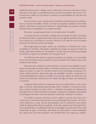 CADERNOSDE
ATENÇÃOBÁSICA130
MINISTÉRIO DA SAÚDE / Secretaria de Atenção à Saúde / Departamento de Atenção Básica
trabalhados favorecendo o diálogo entre os elementos comuns de cada área é impor-
tante para construção e compartilhamento do processo de trabalho; bem como o é o
compromisso coletivo de reconhecer e valorizar as especificidades de cada área que
compõe o Nasf.
Torna-se preciso, assim, apontar eixos norteadores da intervenção dos profissio-
nais no processo de trabalho no Nasf, com base nas questões suscitadas no início deste
capítulo, referentes às nuances do território e especificidades das práticas corporais/
atividades físicas na atualidade e no contexto da saúde.
Para tanto, a pergunta guia inicial é: como desenvolver o trabalho?
A resposta deve ser construída e ajustada entre as equipe do Nasf e as equipes
de Saúde da Família. As ações devem fazer parte de uma agenda predeterminada, bem
como podem ser construídas em reuniões, oficinas ou nas visitas de rotina às equipes
de Saúde da Família do território de atuação.
Para programação das ações, devem ser conhecidos os indicadores de morbi-
mortalidade do território, dificuldades, facilidades de atuação da equipe de Saúde da
Família, ações desenvolvidas na comunidade e, só após esse processo de apropriação
de território, programar as atividades com as equipes de SF.
O profissional deve apoiar os grupos já existentes na unidade e na comunidade
como o de caminhada, dança ou ginástica e procurar também informações sobre outras
iniciativas nesse âmbito.
Nesse processo, destacam-se duas diretrizes. A primeira é que trabalhar na pers-
pectiva da promoção da saúde implica o fomento de práticas que venham favorecer a
saúde do usuário, ou seja, em momento anterior ao da prevenção de doenças. Pro-
mover significa fomentar, desenvolver algo que possibilite a escolha, a autonomia e a
corresponsabilidade dos sujeitos envolvidos na construção coletiva de modos de viver
melhor. Já a prevenção caracteriza-se por impedir que algo aconteça, não importando
o momento.
A segunda diretriz parte do pressuposto de que as práticas físicas, como correr,
saltar e caminhar, sistematizadas pela Educação Física, compõem o conjunto de conte-
údos a serem ensinados na escola. Porém, o ambiente de atuação do profissional de
Educação Física no Nasf transcende esse espaço, requerendo ampliação e diversidades
de abordagens que deem conta das questões e demandas colocadas no território.
Com efeito, as pessoas caminham, correm e saltam no seu dia a dia. Esses movi-
mentos foram construídos historicamente e fora da Educação Física escolar e do treina-
mento desportivo, ou seja, não são sistematizados, não se constituindo como exclusi-
vidade de determinada ciência ou profissão. Andar até a padaria não é Educação Física,
mas é atividade física. A qualificação desse ato na abordagem da saúde deve primar pela
simplicidade da ação e, sobretudo, pela difusão de informações e instrumentalização
dos sujeitos para que estes pratiquem mais atividade física com segurança, indepen-
CAB 27 Diretrizes do NASF.indd 130 3/8/2010 00:01:25
 