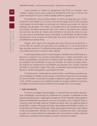 CADERNOSDE
ATENÇÃOBÁSICA132
MINISTÉRIO DA SAÚDE / Secretaria de Atenção à Saúde / Departamento de Atenção Básica
Outras questões se impõem no planejamento das PCAF, por exemplo: como
mobilizar crianças e jovens para a prática de atividade física? Por que os homens não
gostam de dançar? Por que as mulheres adultas preferem a ginástica?
Provavelmente, essas questões estarão no elenco de perguntas que o profis-
sional fará à comunidade e a si mesmo. Uma recomendação deve ser feita vinculada
à participação da comunidade na construção dos materiais que possam ser úteis na
realização das atividades. Com efeito, as atividades físicas são susceptíveis à adoção
de produtos veiculados pela grande mídia como ideais e necessários para a prática
de exercícios. Isso deve ser evitado pelo profissional, sob pena de onerar os usuá-
rios, de construir necessidades irreais e de enfatizar a especificidade de determinados
equipamentos numa proposta de intervenção que busca amplitude de vivências e
possibilidades de práticas físicas.
Surgem, assim, alguns bons exemplos para evitar tal forma de consumismo: o
uso de cabos de vassouras, de pesos feitos com garrafas pet e o uso de borracha de
látex para fazer exercícios. O profissional pode planejar oficinas com a equipe de SF e a
comunidade para ensinar a construir esses materiais.
A observação destaca que em muitas situações a atividade desenvolvida pelo pro-
fissional se constituirá numa primeira oportunidade para o sujeito experimentar seus
limites e possibilidades corporais fora da dinâmica diária de trabalho, do estudo ou até
de condições mais complicadas, no caso, por exemplo, do usuário que estava acama-
do, exigindo do profissional uma sensibilidade para perceber essa condição individual
imbricada na intervenção coletiva. Para tanto, as atividades desenvolvidas deverão ser
flexíveis o suficiente para garantir a participação de todos.
O Nasf favorece a interlocução de conhecimentos e experiências que podem aju-
dar na realização do trabalho de toda a equipe. A discussão de casos junto com as equipes
de Saúde da Família, a construção de projetos terapêuticos singular para o usuário envol-
vendo a família ou pessoas de sua referência podem ser atuações cotidianas no processo
de trabalho que deverão auxiliar o profissional de Educação Física na sua atuação.
•  Ação intersetorial
Em termos da desejável intersetorialidade, o reconhecimento do território deve favo-
recer a identificação e aproximação dos profissionais com as escolas. A capilaridade do setor
educacionalpodefavoreceraorganizaçãodotrabalhoemPCAF.Hátambémváriosprogramas
federais de atividade física que possuem como foco os escolares, como o Segundo Tempo e
o Esporte e Lazer da Cidade, ambos do Ministério do Esporte, além dos programas Saúde na
Escola (PSE) e o Saúde e Prevenção nas Escolas, desenvolvidos pelo Ministério da Saúde, e o
Escola Aberta, do Ministério da Educação. Todos esses programas demandam ações relativas
à prática da atividade física. Identificar sua existência é importante para evitar a sobreposição
de ações, com comprometimento da efetividade, bem como oferecer e ampliar o leque de
opções para o profissional instrumentalizar os usuários e otimizar seu trabalho.
CAB 27 Diretrizes do NASF.indd 132 3/8/2010 00:01:25
 