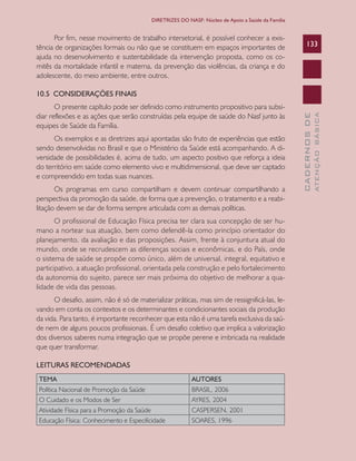 CADERNOSDE
ATENÇÃOBÁSICA
133
DIRETRIZES DO NASF: Núcleo de Apoio a Saúde da Família
Por fim, nesse movimento de trabalho intersetorial, é possível conhecer a exis-
tência de organizações formais ou não que se constituem em espaços importantes de
ajuda no desenvolvimento e sustentabilidade da intervenção proposta, como os co-
mitês da mortalidade infantil e materna, da prevenção das violências, da criança e do
adolescente, do meio ambiente, entre outros.
10.5 CONSIDERAÇÕES FINAIS
O presente capítulo pode ser definido como instrumento propositivo para subsi-
diar reflexões e as ações que serão construídas pela equipe de saúde do Nasf junto às
equipes de Saúde da Família.
Os exemplos e as diretrizes aqui apontadas são fruto de experiências que estão
sendo desenvolvidas no Brasil e que o Ministério da Saúde está acompanhando. A di-
versidade de possibilidades é, acima de tudo, um aspecto positivo que reforça a ideia
do território em saúde como elemento vivo e multidimensional, que deve ser captado
e compreendido em todas suas nuances.
Os programas em curso compartilham e devem continuar compartilhando a
perspectiva da promoção da saúde, de forma que a prevenção, o tratamento e a reabi-
litação devem se dar de forma sempre articulada com as demais políticas.
O profissional de Educação Física precisa ter clara sua concepção de ser hu-
mano a nortear sua atuação, bem como defendê-la como princípio orientador do
planejamento, da avaliação e das proposições. Assim, frente à conjuntura atual do
mundo, onde se recrudescem as diferenças sociais e econômicas, e do País, onde
o sistema de saúde se propõe como único, além de universal, integral, equitativo e
participativo, a atuação profissional, orientada pela construção e pelo fortalecimento
da autonomia do sujeito, parece ser mais próxima do objetivo de melhorar a qua-
lidade de vida das pessoas.
O desafio, assim, não é só de materializar práticas, mas sim de ressignificá-las, le-
vando em conta os contextos e os determinantes e condicionantes sociais da produção
da vida. Para tanto, é importante reconhecer que esta não é uma tarefa exclusiva da saú-
de nem de alguns poucos profissionais. É um desafio coletivo que implica a valorização
dos diversos saberes numa integração que se propõe perene e imbricada na realidade
que quer transformar.
LEITURAS RECOMENDADAS
TEMA AUTORES
Política Nacional de Promoção da Saúde BRASIL, 2006
O Cuidado e os Modos de Ser AYRES, 2004
Atividade Física para a Promoção da Saúde CASPERSEN, 2001
Educação Física: Conhecimento e Especificidade SOARES, 1996
CAB 27 Diretrizes do NASF.indd 133 3/8/2010 00:01:25
 