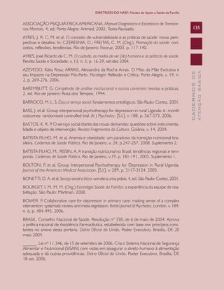 CADERNOSDE
ATENÇÃOBÁSICA
135
DIRETRIZES DO NASF: Núcleo de Apoio a Saúde da Família
ASSOCIAÇÃO PSIQUIÁTRICA AMERICANA. Manual Diagnóstico e Estatístico de Transtor-
nos Mentais. 4. ed. Porto Alegre: Artmed, 2002. Texto Revisado.
AYRES, J. R. C. M. et al. O conceito de vulnerabilidade e as práticas de saúde: novas pers-
pectivas e desafios. In: CZERESNIA, D.; FREITAS, C. M. (Org.). Promoção da saúde: con-
ceitos, reflexões, tendências. Rio de Janeiro: Fiocruz, 2003. p. 117-140.
AYRES, José Ricardo de C. M. O cuidado, os modos de ser (do) humano e as práticas de saúde.
Revista Saúde e Sociedade, v. 13, n. 3, p. 16-29, set-dez 2004.
AZEVEDO, Kátia Rosa; ARRAIS, Alessandra da Rocha Arrais. O Mito da Mãe Exclusiva e
seu Impacto na Depressão Pós-Parto. Psicologia: Reflexão e Crítica, Porto Alegre, v. 19, n.
2, p. 269-276, 2006.
BAREMBLITT, G. Compêndio de análise institucional e outras correntes: teorias e práticas.
2. ed. Rio de Janeiro: Rosa dos Tempos, 1994.
BARROCO, M. L. S. Ética e serviço social: fundamentos ontológicos. São Paulo: Cortez, 2001.
BASS, J. et al. Group interpersonal psychotherapy for depression in rural Uganda: 6- month
outcomes: randomised controlled trial. Br J Psychiatry, [S.l.], v. 188, p. 567-573, 2006.
BASTOS, K. R. P. O serviço social diante das novas demandas: questões sobre instrumenta-
lidade e objeto de intervenção. Revista Fragmentos da Cultura, Goiânia, v. 14, 2004.
BATISTA FILHO, M. et al. Anemia e obesidade: um paradoxo da transição nutricional bra-
sileira. Cadernos de Saúde Pública, Rio de Janeiro, v. 24, p.247-257, 2008. Suplemento 2.
BATISTA FILHO, M.; RISSIN, A. A transição nutricional no Brasil: tendências regionais e tem-
porais. Cadernos de Saúde Pública, Rio de Janeiro, v.19, p. 181-191, 2003. Suplemento 1.
BOLTON, P. et al. Group Interpersonal Psychotherapy for Depression in Rural Uganda.
Journal of the American Medical Association, [S.l.], v. 289, p. 3117-3124, 2003.
BONETTI, D. A. et al. Serviço social e ética: convite a uma práxis. 4. ed. São Paulo: Cortez, 2001.
BOURGET, I. M. M. M. (Org.) Estratégia Saúde da Família: a experiência da equipe de rea-
bilitação. São Paulo: Martinari, 2008.
BOWER, P. Collaborative care for depression in primary care: making sense of a complex
intervention: systematic review and meta-regression. British Journal of Psychiatry, London, v. 189,
n. 6, p. 484-493, 2006.
BRASIL. Conselho Nacional de Saúde. Resolução nº 338, de 6 de maio de 2004. Aprova
a política nacional de Assistência Farmacêutica, estabelecida com base nos princípios cons-
tantes no anexo desta portaria. Diário Oficial da União, Poder Executivo, Brasília, DF, 20
maio 2004.
______. Lei nº 11.346, de 15 de setembro de 2006. Cria o Sistema Nacional de Segurança
Alimentar e Nutricional (SISAN) com vistas em assegurar o direto humano à alimentação
adequada e dá outras providências. Diário Oficial da União, Poder Executivo, Brasília, DF,
18 set. 2006.
CAB 27 Diretrizes do NASF.indd 135 3/8/2010 00:01:25
 
