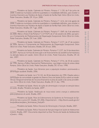 CADERNOSDE
ATENÇÃOBÁSICA
137
DIRETRIZES DO NASF: Núcleo de Apoio a Saúde da Família
______. Ministério da Saúde. Gabinete do Ministro. Portaria n° 1.150, de 9 de junho de
2008. Credencia municípios conforme quantitativo e modalidade definidos, para receber o
incentivo financeiro aos Núcleos de Apoio à Saúde da Família-Nasf. Diário Oficial da União,
Poder Executivo, Brasília, DF, 10 jun. 2008.
______. Ministério da Saúde. Gabinete do Ministro. Portaria nº 1.616, de 6 de agosto de
2008. Credencia municípios conforme quantitativo e modalidade definidos, para receber o
incentivo financeiro aos Núcleos de Apoio à Saúde da Família-Nasf. Diário Oficial da União,
Poder Executivo, Brasília, DF, 7 ago. 2008.
______. Ministério da Saúde. Gabinete do Ministro. Portaria nº 1.869, de 4 de setembro
de 2008. Altera o Anexo II da Portaria nº 2.577/GM, de 27 de outubro de 2006, que apro-
va o Componente de Medicamentos de Dispensação Excepcional. Diário Oficial da União,
Poder Executivo, Brasília, DF, 5 set. 2008.
______. Ministério da Saúde. Gabinete do Ministro. Portaria nº 2.577, de 27 de outubro
de 2006. Aprova o Componente de Medicamentos de Dispensação Excepcional. Diário
Oficial da União, Poder Executivo, Brasília, DF, 30 out. 2006.
______. Ministério da Saúde. Gabinete do Ministro. Portaria nº 3.237, de 24 de dezembro
de 2007. Aprova as normas de execução e de financiamento da assistência farmacêutica
na atenção básica em saúde. Diário Oficial da União, Poder Executivo, Brasília, DF, 26
dez. 2007.
______. Ministério da Saúde. Gabinete do Ministro. Portaria nº 3.916, de 30 de outubro
de 1998. Aprova a Política Nacional de Medicamentos, cuja íntegra consta do anexo desta
Portaria. Diário Oficial da União, Poder Executivo, Brasília, DF, 10 nov. 1998.
______. Ministério da Saúde. Guia Alimentar para a população brasileira: promovendo a
alimentação saudável. Brasília, 2006.
______. Ministério da Saúde. Lei nº 8.142, de 28 de dezembro de 1990. Dispõe sobre a
participação da comunidade na gestão do Sistema Único de Saúde (SUS) e sobre as transfe-
rências intergovernamentais de recursos financeiros na área da saúde e dá outras providên-
cias. Diário Oficial da União, Poder Executivo, Brasília, DF, 31 dez. 1990.
______. Ministério da Saúde. Matriz de ações de alimentação e nutrição na atenção básica
de saúde. Brasília: Ministério da Saúde, 2009”.
______. Ministério da Saúde. Notificação de maus-tratos contra crianças e adolescentes
pelos profissionais de saúde. Brasília, 2001.
______. Ministério da Saúde. Plano de Enfrentamento da Epidemia da Feminização da Epi-
demia de Aids e outras DST, Brasília, DF, 2006. Disponível em: <http://bvsms.saude.gov.br/
bvs/publicacoes/plano_feminizacao_final.pdf>
______. Ministério da Saúde. Política Nacional de Alimentação e Nutrição. Brasília, 2007.
______. Ministério da Saúde. Política Nacional de Atenção Integral de Saúde de Adolescentes
e Jovens. Brasília, 2007. Documento disponível na Área Técnica de Saúde de Adolescentes
e Jovens – ASAJ.
CAB 27 Diretrizes do NASF.indd 137 3/8/2010 00:01:26
 