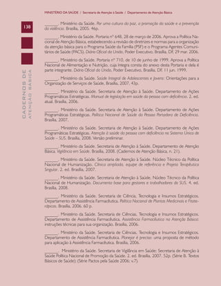 CADERNOSDE
ATENÇÃOBÁSICA138
MINISTÉRIO DA SAÚDE / Secretaria de Atenção à Saúde / Departamento de Atenção Básica
______. Ministério da Saúde. Por uma cultura da paz, a promoção da saúde e a prevenção
da violência. Brasília, 2005. 46p.
______. Ministério da Saúde. Portaria nº 648, 28 de março de 2006. Aprova a Política Na-
cional de Atenção Básica, estabelecendo a revisão de diretrizes e normas para a organização
da atenção básica para o Programa Saúde da Família (PSF) e o Programa Agentes Comuni-
tários de Saúde (PACS). Diário Oficial da União, Poder Executivo, Brasília, DF, 29 mar. 2006.
______. Ministério da Saúde. Portaria nº 710, de 10 de junho de 1999. Aprova a Política
Nacional de Alimentação e Nutrição, cuja íntegra consta do anexo desta Portaria e dela é
parte integrante. Diário Oficial da União, Poder Executivo, Brasília, DF, 11 jun. 1999.
______. Ministério da Saúde. Saúde Integral de Adolescentes e Jovens: Orientações para a
Organização de Serviços de Saúde, Brasília, 2007, 43p.
______. Ministério da Saúde. Secretaria de Atenção à Saúde. Departamento de Ações
Programáticas Estratégicas. Manual de legislação em saúde da pessoa com deficiência. 2. ed.
atual. Brasília, 2006.
______. Ministério da Saúde. Secretaria de Atenção à Saúde. Departamento de Ações
Programáticas Estratégicas. Política Nacional de Saúde da Pessoa Portadora de Deficiência.
Brasília, 2007.
______. Ministério da Saúde. Secretaria de Atenção à Saúde. Departamento de Ações
Programáticas Estratégicas. Atenção à saúde da pessoa com deficiência no Sistema Único de
Saúde – SUS. Brasília, 2008. Versão preliminar.
______. Ministério da Saúde. Secretaria de Atenção à Saúde. Departamento de Atenção
Básica. Vigilância em Saúde. Brasília, 2008. (Cadernos de Atenção Básica, n. 21).
______. Ministério da Saúde. Secretaria de Atenção à Saúde. Núcleo Técnico da Política
Nacional de Humanização. Clínica ampliada, equipe de referência e Projeto Terapêutico
Singular. 2. ed. Brasília, 2007.
______. Ministério da Saúde. Secretaria de Atenção à Saúde. Núcleo Técnico da Política
Nacional de Humanização. Documento base para gestores e trabalhadores do SUS. 4. ed.
Brasília, 2008.
______. Ministério da Saúde. Secretaria de Ciência, Tecnologia e Insumos Estratégicos.
Departamento de Assistência Farmacêutica. Política Nacional de Plantas Medicinais e Fitote-
rápicos. Brasília, 2006. 60 p.
______. Ministério da Saúde. Secretaria de Ciências, Tecnologia e Insumos Estratégicos.
Departamento de Assistência Farmacêutica. Assistência Farmacêutica na Atenção Básica:
instruções técnicas para sua organização. Brasília, 2006.
______. Ministério da Saúde. Secretaria de Ciências, Tecnologia e Insumos Estratégicos.
Departamento de Assistência Farmacêutica. Planejar é preciso: uma proposta de método
para aplicação à Assistência Farmacêutica. Brasília, 2006.
______. Ministério da Saúde. Secretaria de Vigilância em Saúde; Secretaria de Atenção à
Saúde Política Nacional de Promoção da Saúde. 2. ed. Brasília, 2007. 52p. (Série B. Textos
Básicos de Saúde); (Série Pactos pela Saúde 2006; v.7).
CAB 27 Diretrizes do NASF.indd 138 3/8/2010 00:01:26
 