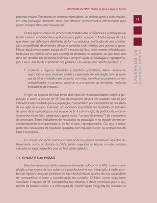 CADERNOSDE
ATENÇÃOBÁSICA
13
DIRETRIZES DO NASF: Núcleo de Apoio a Saúde da Família
para essa equipe. Entretanto, os mesmos especialistas, ao realizar apoio a outra equipe,
em uma população diferente, terão que oferecer conhecimentos diferenciados para
serem incorporados pela nova equipe.
Outro aspecto-chave no processo de trabalho dos profissionais é a definição das
tarefas a serem estabelecidas e ajustadas entre gestor, equipe do Nasf e equipe de SF e
que devem ser definidas e detalhadas de forma cuidadosa, em função de uma constru-
ção compartilhada de diretrizes clínicas e sanitárias e de critérios para acionar o apoio.
Nessa relação entre gestor, equipe de SF e equipe do Nasf, deve imperar a flexibilidade,
tanto para os critérios como para as próprias atividades do apoiador, ou seja, tudo isso
deve ser considerado de forma dinâmica e sempre sujeita a reavaliação e reprograma-
ção. Essa é uma tarefa importante dos gestores. Devem-se estar atentos também a:
•	 Explicitar e negociar atividades e objetivos prioritários; definir claramente
quem são os seus usuários; avaliar a capacidade de articulação com as equi-
pes de SF e o trabalho em conjunto com elas; identificar as possíveis corres-
ponsabilidades e parcerias; construir e acompanhar as atividades mediante
indicadores de impacto.
A rigor, as equipes do Nasf terão dois tipos de responsabilidades: sobre a po-
pulação e sobre a equipe de SF. Seu desempenho deverá ser avaliado não só por
indicadores de resultado para a população, mas também por indicadores de resultado
da sua ação na equipe. Exemplo: um indicador importante do resultado do trabalho
de apoio de um psicólogo a uma equipe de SF é a diminuição de pedidos de encami-
nhamentos (mais bem designados agora como “compartilhamento”) de transtornos
de ansiedade. Esses indicadores de resultados na população e na equipe devem ser
constantemente acompanhados e, se for o caso, reprogramados. Ou seja, a maior
parte dos indicadores de resultado ajustados com equipes e com os profissionais do
Nasf é transitória.
O conceito de apoio matricial e mais ainda sua prática constituem aspectos re-
lativamente novos no âmbito do SUS, sendo sugeridas as leituras complementares
indicadas na seção específica (ver ao final deste capítulo).
1.4 O NASF E SUA MISSÃO
Desafios essenciais estão permanentemente colocados à APS, como a am-
pliação progressiva de sua cobertura populacional e sua integração à rede assis-
tencial, ligados tanto ao aumento de sua resolutividade quanto de sua capacidade
de compartilhar e fazer a coordenação do cuidado. O Nasf, como organismo
vinculado à equipe de SF, compartilha tais desafios e deve contribuir para o au-
mento da resolutividade e a efetivação da coordenação integrada do cuidado na
CAB 27 Diretrizes do NASF.indd 13 3/8/2010 00:01:09
 