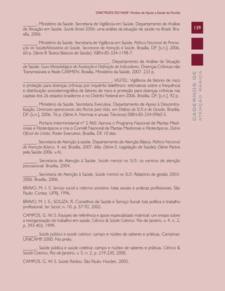 CADERNOSDE
ATENÇÃOBÁSICA
139
DIRETRIZES DO NASF: Núcleo de Apoio a Saúde da Família
______. Ministério da Saúde. Secretaria de Vigilância em Saúde. Departamento de Análise
de Situação em Saúde. Saúde Brasil 2006: uma análise da situação de saúde no Brasil. Bra-
sília, 2006.
______. Ministério da Saúde. Secretaria de Vigilância em Saúde. Política Nacional de Promo-
ção da Saúde/Ministério da Saúde, Secretaria de Atenção à Saúde. Brasília, DF: [s.n.], 2006.
60 p. (Série B Textos Básicos de Saúde). ISBN-85-334-1198-7.
______________________________________. Departamento de Análise de Situação
de Saúde. Guia Metodológico de Avaliação e Definição de Indicadores. Doenças Crônicas não
Transmissíveis e Rede CARMEN. Brasília, Ministério da Saúde, 2007. 233 p.
_______________________________________. VIGITEL: Vigilância de fatores de risco
e proteção para doenças crônicas por inquérito telefônico: estimativas sobre a frequência
e distribuição sociodemográfica de fatores de risco e proteção para doenças crônicas nas
capitais dos 26 estados brasileiros e no Distrito Federal em 2006. Brasília, DF: [s.n.], 92 p.
______. Ministério da Saúde. Secretaria Executiva. Departamento de Apoio à Descentra-
lização. Diretrizes operacionais dos Pactos pela Vida, em Defesa do SUS e de Gestão. Brasília,
DF: [s.n.], 2006. 76 p. (Série A. Normas e anuais Técnicos) ISBN-85-334-0960-5.
______. Portaria Interministerial nº 2.960. Aprova o Programa Nacional de Plantas Medi-
cinais e Fitoterápicos e cria o Comitê Nacional de Plantas Medicinais e Fitoterápicos. Diário
Oficial da União, Poder Executivo, Brasília, DF, 10 dez.
______. Secretaria de Atenção à saúde. Departamento de Atenção Básica. Política Nacional
de Atenção Básica. 4. ed. Brasília, 2007. 68p. (Série E. Legislação de Saúde); (Série Pactos
pela Saúde 2006, v.4).
______. Secretaria de Atenção à Saúde. Saúde mental no SUS: os centros de atenção
psicossocial. Brasília, 2004.
______. Secretaria de Atenção à Saúde. Saúde mental no SUS: Relatório de gestão 2003-
2006. Brasília, 2006.
BRAVO, M. I. S. Serviço social e reforma sanitária: lutas sociais e práticas profissionais. São
Paulo: Cortez. UFRJ, 1996.
BRAVO, M. I. S.; SOUZA, R. Conselhos de Saúde e Serviço Social: luta política e trabalho
profissional. Ser Social, n. 10, p. 57-92, 2002.
CAMPOS, G. W. S. Equipes de referência e apoio especializado matricial: um ensaio sobre
a reorganização do trabalho em saúde. Ciência & Saúde Coletiva, Rio de Janeiro, v. 4, n. 2,
p. 393-403, 1999.
______. Saúde pública e saúde coletiva: campo e núcleo de saberes e práticas. Campinas:
UNICAMP, 2000. No prelo.
______. Saúde pública e saúde coletiva: campo e núcleo de saberes e práticas. Ciência &
Saúde Coletiva, Rio de Janeiro, v. 5, n. 2, p. 219-230, 2000.
CAMPOS, G. W. S. Saúde Paideia. São Paulo: Hucitec, 2003.
CAB 27 Diretrizes do NASF.indd 139 3/8/2010 00:01:26
 