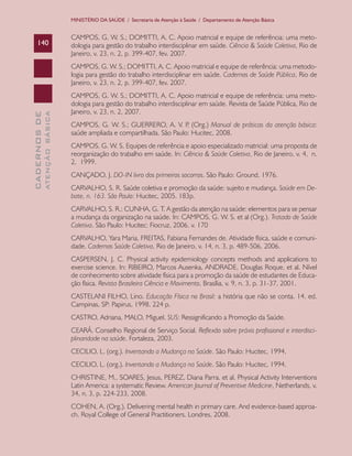 CADERNOSDE
ATENÇÃOBÁSICA140
MINISTÉRIO DA SAÚDE / Secretaria de Atenção à Saúde / Departamento de Atenção Básica
CAMPOS, G. W. S.; DOMITTI, A. C. Apoio matricial e equipe de referência: uma meto-
dologia para gestão do trabalho interdisciplinar em saúde. Ciência & Saúde Coletiva, Rio de
Janeiro, v. 23, n. 2, p. 399-407, fev. 2007.
CAMPOS, G. W. S.; DOMITTI, A. C. Apoio matricial e equipe de referência: uma metodo-
logia para gestão do trabalho interdisciplinar em saúde. Cadernos de Saúde Pública, Rio de
Janeiro, v. 23, n. 2, p. 399-407, fev. 2007.
CAMPOS, G. W. S.; DOMITTI, A. C. Apoio matricial e equipe de referência: uma meto-
dologia para gestão do trabalho interdisciplinar em saúde. Revista de Saúde Pública, Rio de
Janeiro, v. 23, n. 2, 2007.
CAMPOS, G. W. S.; GUERRERO, A. V. P. (Org.) Manual de práticas da atenção básica:
saúde ampliada e compartilhada. São Paulo: Hucitec, 2008.
CAMPOS. G. W. S. Equipes de referência e apoio especializado matricial: uma proposta de
reorganização do trabalho em saúde. In: Ciência & Saúde Coletiva, Rio de Janeiro, v. 4, n.
2, 1999.
CANÇADO, J. DO-IN livro dos primeiros socorros. São Paulo: Ground, 1976.
CARVALHO, S. R. Saúde coletiva e promoção da saúde: sujeito e mudança. Saúde em De-
bate, n. 163. São Paulo: Hucitec, 2005. 183p.
CARVALHO, S. R.; CUNHA, G. T. A gestão da atenção na saúde: elementos para se pensar
a mudança da organização na saúde. In: CAMPOS, G. W. S. et al (Org.). Tratado de Saúde
Coletiva. São Paulo: Hucitec: Fiocruz, 2006. v. 170
CARVALHO, Yara Maria, FREITAS, Fabiana Fernandes de. Atividade física, saúde e comuni-
dade. Cadernos Saúde Coletiva, Rio de Janeiro, v. 14, n. 3, p. 489-506, 2006.
CASPERSEN, J. C. Physical activity epidemiology concepts methods and applications to
exercise science. In: RIBEIRO, Marcos Ausenka, ANDRADE, Douglas Roque, et al. Nível
de conhecimento sobre atividade física para a promoção da saúde de estudantes de Educa-
ção física. Revista Brasileira Ciência e Movimento, Brasília, v. 9, n. 3, p. 31-37, 2001.
CASTELANI FILHO, Lino. Educação Física no Brasil: a história que não se conta. 14. ed.
Campinas, SP: Papirus, 1998. 224 p.
CASTRO, Adriana, MALO, Miguel. SUS: Ressignificando a Promoção da Saúde.
CEARÁ. Conselho Regional de Serviço Social. Reflexão sobre práxis profissional e interdisci-
plinaridade na saúde. Fortaleza, 2003.
CECILIO, L. (org.). Inventando a Mudança na Saúde. São Paulo: Hucitec, 1994.
CECILIO, L. (org.). Inventando a Mudança na Saúde. São Paulo: Hucitec, 1994.
CHRISTINE, M., SOARES, Jesus, PEREZ, Diana Parra. et al. Physical Activity Interventions
Latin America: a systematic Review. American Journal of Preventive Medicine, Netherlands, v.
34, n. 3, p. 224-233, 2008.
COHEN, A. (Org.). Delivering mental health in primary care. And evidence-based approa-
ch. Royal College of General Practitioners. Londres, 2008.
CAB 27 Diretrizes do NASF.indd 140 3/8/2010 00:01:26
 