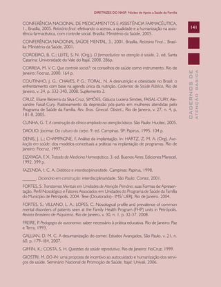 CADERNOSDE
ATENÇÃOBÁSICA
141
DIRETRIZES DO NASF: Núcleo de Apoio a Saúde da Família
CONFERÊNCIA NACIONAL DE MEDICAMENTOS E ASSISTÊNCIA FARMACÊUTICA,
1., Brasília, 2005. Relatório final: efetivando o acesso, a qualidade e a humanização na assis-
tência farmacêutica, com controle social. Brasília: Ministério da Saúde, 2005.
CONFERÊNCIA NACIONAL SAÚDE MENTAL, 3., 2001, Brasília. Relatório Final... Brasí-
lia: Ministério da Saúde, 2001.
CORDEIRO, B. C.; LEITE, S. N. (Org.). O farmacêutico na atenção à saúde. 2. ed. Santa
Catarina: Universidade do Vale do Itajaí, 2008. 286p.
CORREIA, M. V. C. Que controle social?: os conselhos de saúde como instrumento. Rio de
Janeiro: Fiocruz, 2000. 164 p.
COUTINHO, J. G.; CHAVES, P. G.; TORAL, N. A desnutrição e obesidade no Brasil: o
enfrentamento com base na agenda única da nutrição. Cadernos de Saúde Pública, Rio de
Janeiro, v. 24, p. 332-340, 2008. Suplemento 2.
CRUZ, Eliane Bezerra da Silva Cruz, SIMÕES, Gláucia Lucena Simões, FAISAL-CURY, Ale-
xandre Faisal-Cury. Rastreamento da depressão pós-parto em mulheres atendidas pelo
Programa de Saúde da Família. Rev. Bras. Ginecol. Obstet., Rio de Janeiro, v. 27, n. 4, p.
181-8, 2005.
CUNHA, G. T. A construção da clínica ampliada na atenção básica. São Paulo: Hucitec, 2005.
DAOLIO, Jocimar. Da cultura do corpo. 9. ed. Campinas, SP: Papirus, 1995. 104 p.
DENIS, J. L.; CHAMPAGNE, F. Análise da implantação. In: HARTZ, Z. M. A. (Org). Ava-
liação em saúde: dos modelos conceituais a práticas na implantação de programas. Rio de
Janeiro: Fiocruz, 1997.
EIZAYAGA, F. X. Tratado de Medicina Homeopática. 3. ed. Buenos Aires: Ediciones Marecel,
1992. 399 p.
FAZENDA, I. C. A. Didática e interdisciplinaridade. Campinas: Papirus, 1998.
______. Dicionário em construção: interdisciplinaridade. São Paulo: Cortez, 2001.
FORTES, S. Transtornos Mentais em Unidades de Atenção Primária: suas Formas de Apresen-
tação, Perfil Nosológico e Fatores Associados em Unidades do Programa de Saúde da Família
do Município de Petrópolis. 2004. Tese (Doutorado)– IMS/ UERJ. Rio de Janeiro, 2004.
FORTES, S.; VILLANO, L. A.; LOPES, C. Nosological profile and prevalence of common
mental disorders of patients seen at the Family Health Program (FHP) units in Petrópolis.
Revista Brasileira de Psiquiatria, Rio de Janeiro, v. 30, n. 1, p. 32-37, 2008.
FREIRE, P. Pedagogia da autonomia: saber necessário à prática educativa. Rio de Janeiro: Paz
e Terra, 1993.
GALLIAN, D. M. C. A desumanização do comer. Estudos Avançados, São Paulo, v. 21, n.
60, p. 179-184, 2007.
GIFFIN, K.; COSTA, S. H. Questões da saúde reprodutiva. Rio de Janeiro: FioCruz, 1999.
GIOSTRI, M. DO-IN: uma proposta de incentivo ao autocuidado e humanização dos servi-
ços de saúde. Seminário Nacional de Promoção de Saúde. Itajaí: Univali, 2006.
CAB 27 Diretrizes do NASF.indd 141 3/8/2010 00:01:26
 