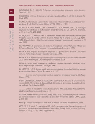 CADERNOSDE
ATENÇÃOBÁSICA142
MINISTÉRIO DA SAÚDE / Secretaria de Atenção à Saúde / Departamento de Atenção Básica
GOLDBERG, D. P.; HUXLEY, P. Common mental disorders: a bio-social model. London:
Tavistock, 1992.
GOLDBERG, J. Clínica da psicose: um projeto na rede pública. 2. ed. Rio de Janeiro: Te-
Corá, 1996.
GOMES, Cristiane Luce. Lazer, trabalho e educação: relações históricas, questões contem-
porâneas. 2. ed. Belo Horizonte: Editora UFMG, 2008. p. 17-81.
GOMES, F. A., PANOBIANCO, M. S.; FERREIRA, C. B.; CARNEIRO, M. C. C. Utilização
de grupos na reabilitação de mulheres com câncer de mama. Rev. Enf. UERJ., Rio de Janeiro,
v. 11, n. 3, p. 292-295, 2003.
GONÇALVES, D.; KAPCSISNKI, F. Transtornos mentais em comunidade atendida pelo
Programa Saúde da Família. Cadernos de Saúde Pública, Rio de Janeiro, v. 24, n. 7, p. 1641-
1650. Disponível em: <http://www.mentalneurologicalprimarycare.org>. Acesso em: 20
dez. 2008.
HAHNEMANN, S. Organon da Arte de Curar. Tradução de Edimea Marturano Villela e Isao
C. Soares. Ribeirão Preto: Museu de Homeopatia Abraão Brickmann, 1995.
HENK, A. et al. Proposta de campo de estágio em S. S. para o Serviço de Saúde Comunitária
do GHC. Porto Alegre: Grupo Hospitalar Conceição, 2000.
HENK, A. et al. Reanimando a participação popular no serviço de saúde comunitária: relatório
2003-2004. Porto Alegre: Grupo Hospitalar Conceição, 2004.
HENK, A. Serviço social: processo de trabalho no contexto da atenção primária à saúde.
Porto Alegre: Grupo Hospitalar Conceição, 2006.
IAMAMOTO, M. V. O Serviço social na contemporaneidade: dimensões históricas, teóricas
e ético-políticas. Revista Debate, Fortaleza, n. 6, 1997.
______. O serviço social na contemporaneidade: trabalho e formação profissional. São Paulo:
Cortez, 1998.
INSTITUTO BRASILEIRO DE GEOGRAFIA E ESTATÍSTICA. Pesquisa de Orçamentos Fa-
miliares 2002-2003: análise da disponibilidade domiciliar de alimentos e do estado nutricio-
nal no Brasil. Rio de Janeiro, 2005.
______. Síntese de indicadores sociais. Rio de Janeiro, 2005. (Estudos e Pesquisa Informa-
ção Demográfica e Socioeconômica, n. 17).
ISAYAMA, Hélder Ferreira; LINHARES, Meily Assbú. (Org.). Avaliação de políticas e políticas
de avaliação: questões para o esporte e o lazer. Belo Horizonte: Editora UFMG, 2008.
p. 179-201.
KENT J.T. Filosofia Homeopática. Trad. de Ruth Kelson, São Paulo: Robe Editorial, 1996.
KESSLER, R. C. et al. Comorbidity of DSM-III-R major depressive disorder in the general
population: results from the US National Comorbidity Survey. British Journal of Psychiatry,
London, v. 168, p. 17-30, 1996. Supplement 30.
CAB 27 Diretrizes do NASF.indd 142 3/8/2010 00:01:26
 
