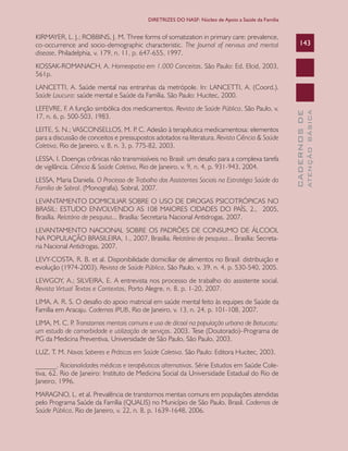 CADERNOSDE
ATENÇÃOBÁSICA
143
DIRETRIZES DO NASF: Núcleo de Apoio a Saúde da Família
KIRMAYER, L. J.; ROBBINS, J. M. Three forms of somatization in primary care: prevalence,
co-occurrence and socio-demographic characteristic. The Journal of nervous and mental
disease, Philadelphia, v. 179, n. 11, p. 647-655, 1997.
KOSSAK-ROMANACH, A. Homeopatia em 1.000 Conceitos. São Paulo: Ed. Elcid, 2003,
561p.
LANCETTI, A. Saúde mental nas entranhas da metrópole. In: LANCETTI, A. (Coord.).
Saúde Loucura: saúde mental e Saúde da Família. São Paulo: Hucitec, 2000.
LEFEVRE, F. A função simbólica dos medicamentos. Revista de Saúde Pública, São Paulo, v.
17, n. 6, p. 500-503, 1983.
LEITE, S. N.; VASCONSELLOS, M. P. C. Adesão à terapêutica medicamentosa: elementos
para a discussão de conceitos e pressupostos adotados na literatura. Revista Ciência & Saúde
Coletiva, Rio de Janeiro, v. 8, n. 3, p. 775-82, 2003.
LESSA, I. Doenças crônicas não transmissíveis no Brasil: um desafio para a complexa tarefa
de vigilância. Ciência & Saúde Coletiva, Rio de Janeiro, v. 9, n. 4, p. 931-943, 2004.
LESSA, Maria Daniela. O Processo de Trabalho dos Assistentes Sociais na Estratégia Saúde da
Família de Sobral. (Monografia). Sobral, 2007.
LEVANTAMENTO DOMICILIAR SOBRE O USO DE DROGAS PSICOTRÓPICAS NO
BRASIL: ESTUDO ENVOLVENDO AS 108 MAIORES CIDADES DO PAÍS, 2., 2005,
Brasília. Relatório de pesquisa... Brasília: Secretaria Nacional Antidrogas, 2007.
LEVANTAMENTO NACIONAL SOBRE OS PADRÕES DE CONSUMO DE ÁLCOOL
NA POPULAÇÃO BRASILEIRA, 1., 2007, Brasília. Relatório de pesquisa... Brasília: Secreta-
ria Nacional Antidrogas, 2007.
LEVY-COSTA, R. B. et al. Disponibilidade domiciliar de alimentos no Brasil: distribuição e
evolução (1974-2003). Revista de Saúde Pública, São Paulo, v. 39, n. 4, p. 530-540, 2005.
LEWGOY, A.; SILVEIRA, E. A entrevista nos processo de trabalho do assistente social.
Revista Virtual Textos e Contextos, Porto Alegre, n. 8, p. 1-20, 2007.
LIMA, A. R. S. O desafio do apoio matricial em saúde mental feito às equipes de Saúde da
Família em Aracaju. Cadernos IPUB, Rio de Janeiro, v. 13, n. 24, p. 101-108, 2007.
LIMA, M. C. P. Transtornos mentais comuns e uso de álcool na população urbana de Botucatu:
um estudo de comorbidade e utilização de serviços. 2003. Tese (Doutorado)–Programa de
PG da Medicina Preventiva, Universidade de São Paulo, São Paulo, 2003.
LUZ, T. M. Novos Saberes e Práticas em Saúde Coletiva. São Paulo: Editora Hucitec, 2003.
______. Racionalidades médicas e terapêuticas alternativas. Série Estudos em Saúde Cole-
tiva, 62. Rio de Janeiro: Instituto de Medicina Social da Universidade Estadual do Rio de
Janeiro, 1996.
MARAGNO, L. et al. Prevalência de transtornos mentais comuns em populações atendidas
pelo Programa Saúde da Família (QUALIS) no Município de São Paulo, Brasil. Cadernos de
Saúde Pública, Rio de Janeiro, v. 22, n. 8, p. 1639-1648, 2006.
CAB 27 Diretrizes do NASF.indd 143 3/8/2010 00:01:26
 