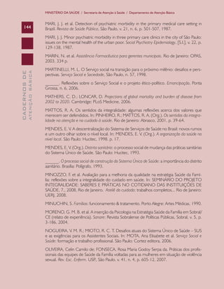 CADERNOSDE
ATENÇÃOBÁSICA144
MINISTÉRIO DA SAÚDE / Secretaria de Atenção à Saúde / Departamento de Atenção Básica
MARI, J. J. et al. Detection of psychiatric morbidity in the primary medical care setting in
Brazil. Revista de Saúde Pública, São Paulo, v. 21, n. 6, p. 501-507, 1987.
MARI, J. J. Minor psychiatric morbidity in three primary care clinics in the city of São Paulo:
issues on the mental health of the urban poor. Social Psychiatry Epidemiology, [S.l.], v. 22, p.
129-138, 1987.
MARIN, N. et al. Assistência Farmacêutica para gerentes municipais. Rio de Janeiro: OPAS,
2003. 334 p.
MARTINELLI, M. L. O Serviço social na transição para o próximo milênio: desafios e pers-
pectivas. Serviço Social e Sociedade, São Paulo, n. 57, 1998.
______. Reflexões sobre o Serviço Social e o projeto ético-político. Emancipação, Ponta
Grossa, n. 6, 2006.
MATHERS, C. D.; LONCAR, D. Projections of global mortality and burden of disease from
2002 to 2020. Cambridge: PLoS Medicine, 2006.
MATTOS, R. A. Os sentidos da integralidade: algumas reflexões acerca dos valores que
merecem ser defendidos. In: PINHEIRO, R.; MATTOS, R. A. (Org.). Os sentidos da integra-
lidade na atenção e no cuidado à saúde. Rio de Janeiro: Abrasco, 2001. p. 39-64.
MENDES, E. V. A descentralização do Sistema de Serviços de Saúde no Brasil: novos rumos
e um outro olhar sobre o nível local. In: MENDES, E. V. (Org.). A organização da saúde no
nível local. São Paulo: Hucitec, 1998. p. 17.
MENDES, E. V. (Org.). Distrito sanitário: o processo social de mudança das práticas sanitárias
do Sistema Único de Saúde. São Paulo: Hucitec, 1993.
______. O processo social de construção do Sistema Único de Saúde: a importância do distrito
aanitário. Brasília: Polígrafo, 1993.
MINOZZO, F. et al. Avaliação para a melhoria da qualidade na estratégia Saúde da Famí-
lia: reflexões sobre a integralidade do cuidado em saúde. In: SEMINÁRIO DO PROJETO
INTEGRALIDADE: SABERES E PRÁTICAS NO COTIDIANO DAS INSTITUIÇÕES DE
SAÚDE, 7., 2008, Rio de Janeiro. Ateliê do cuidado: trabalhos completos... Rio de Janeiro:
UERJ, 2008.
MINUCHIN, S. Famílias: funcionamento & tratamento. Porto Alegre: Artes Médicas, 1990.
MORENO, G. M. B. et al. A inserção da Psicologia na Estratégia Saúde da Família em Sobral/
CE (relato de experiência). Sanare: Revista Sobralense de Políticas Públicas, Sobral, v. 5, p.
3-186, 2004.
NOGUEIRA, V. M. R.; MIOTO, R. C. T. Desafios atuais do Sistema Único de Saúde – SUS
e as exigências para os Assistentes Sociais. In: MOTA, Ana Elisabete et al. Serviço Social e
Saúde: formação e trabalho profissional. São Paulo: Cortez editora, 2006.
OLIVEIRA, Celin Camilo de; FONSECA, Rosa Maria Godoy Serpa da. Práticas dos profis-
sionais das equipes de Saúde da Família voltadas para as mulheres em situação de violência
sexual. Rev. Esc. Enferm. USP., São Paulo, v. 41, n. 4, p. 605-12, 2007.
CAB 27 Diretrizes do NASF.indd 144 3/8/2010 00:01:26
 