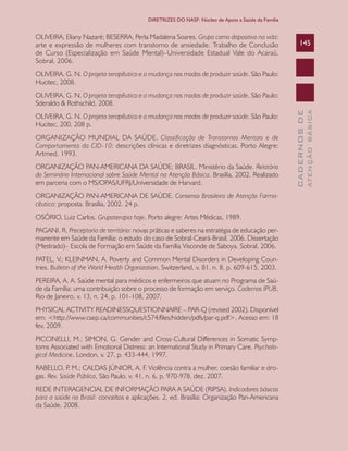 CADERNOSDE
ATENÇÃOBÁSICA
145
DIRETRIZES DO NASF: Núcleo de Apoio a Saúde da Família
OLIVEIRA, Eliany Nazaré; BESERRA, Perla Madalena Soares. Grupo como dispositivo na vida:
arte e expressão de mulheres com transtorno de ansiedade. Trabalho de Conclusão
de Curso (Especialização em Saúde Mental)–Universidade Estadual Vale do Acaraú,
Sobral, 2006.
OLIVEIRA, G. N. O projeto terapêutico e a mudança nos modos de produzir saúde. São Paulo:
Hucitec, 2008.
OLIVEIRA, G. N. O projeto terapêutico e a mudança nos modos de produzir saúde. São Paulo:
Sderaldo & Rothschild, 2008.
OLIVEIRA, G. N. O projeto terapêutico e a mudança nos modos de produzir saúde. São Paulo:
Hucitec, 200. 208 p.
ORGANIZAÇÃO MUNDIAL DA SAÚDE. Classificação de Transtornos Mentais e de
Comportamento da CID-10: descrições clínicas e diretrizes diagnósticas. Porto Alegre:
Artmed, 1993.
ORGANIZAÇÃO PAN-AMERICANA DA SAÚDE; BRASIL. Ministério da Saúde. Relatório
do Seminário Internacional sobre Saúde Mental na Atenção Básica. Brasília, 2002. Realizado
em parceria com o MS/OPAS/UFRJ/Universidade de Harvard.
ORGANIZAÇÃO PAN-AMERICANA DE SAÚDE. Consenso Brasileiro de Atenção Farma-
cêutica: proposta. Brasília, 2002. 24 p.
OSÓRIO, Luiz Carlos. Grupoterapia hoje. Porto alegre: Artes Médicas, 1989.
PAGANI, R. Preceptoria de território: novas práticas e saberes na estratégia de educação per-
manente em Saúde da Família: o estudo do caso de Sobral-Ceará-Brasil. 2006. Dissertação
(Mestrado)– Escola de Formação em Saúde da Família Visconde de Saboya, Sobral, 2006.
PATEL, V.; KLEINMAN, A. Poverty and Common Mental Disorders in Developing Coun-
tries. Bulletin of the World Health Organization, Switzerland, v. 81, n. 8, p. 609-615, 2003.
PEREIRA, A. A. Saúde mental para médicos e enfermeiros que atuam no Programa de Saú-
de da Família: uma contribuição sobre o processo de formação em serviço. Cadernos IPUB,
Rio de Janeiro, v. 13, n. 24, p. 101-108, 2007.
PHYSICAL ACTIVITY READINESSQUESTIONNAIRE – PAR-Q (revised 2002). Disponível
em: <http://www.csep.ca/communities/c574/files/hidden/pdfs/par-q.pdf>. Acesso em: 18
fev. 2009.
PICCINELLI, M.; SIMON, G. Gender and Cross-Cultural Differences in Somatic Symp-
toms Associated with Emotional Distress: an International Study in Primary Care. Psycholo-
gical Medicine, London, v. 27, p. 433-444, 1997.
RABELLO, P. M.; CALDAS JÚNIOR, A. F. Violência contra a mulher, coesão familiar e dro-
gas. Rev. Saúde Pública, São Paulo, v. 41, n. 6, p. 970-978, dez. 2007.
REDE INTERAGENCIAL DE INFORMAÇÃO PARA A SAÚDE (RIPSA). Indicadores básicos
para a saúde no Brasil: conceitos e aplicações. 2. ed. Brasília: Organização Pan-Americana
da Saúde, 2008.
CAB 27 Diretrizes do NASF.indd 145 3/8/2010 00:01:27
 