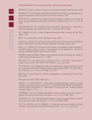 CADERNOSDE
ATENÇÃOBÁSICA146
MINISTÉRIO DA SAÚDE / Secretaria de Atenção à Saúde / Departamento de Atenção Básica
RENNER, W. Culture-sensitive and resource oriented peer(crop) groups. Austria: Studia, 2008.
REZENDE, M. et al. A equipe multiprofissional da Saúde da Família: uma reflexão sobre o
papel do fisioterapeuta. Ciência & Saúde Coletiva, Rio de Janeiro, 2007.
REZENDE, V. L.; BOTEGA, N. J. Grupo de apoio psicológico a mulheres com câncer de
mama: principais fantasias inconscientes. Estud.Psicol, Campinas, SP, v. 15, n. 1, p. 39-48,
1998.
RIO GRANDE DO SUL. Conselho Municipal de Saúde. Disponível em: <http://www.
fredericowestphalen.rs.gov.br/fw/index.php >. Acesso em: 09 out. 2008.
RIO GRANDE DO SUL. Conselho Regional de Serviço Social. Coletânea de Leis. Porto
Alegre, 2000.
RIOS, T. A. Compreender e ensinar. São Paulo: Cortez, 2002.
SÁ, Jeanete L. Martins. Serviço Social e Interdisciplinariedade: dos Fundamentos Filosóficos à
Prática Interdisciplinar no Ensino, Pesquisa e Extensão. São Paulo: Cortez, 2002.
SALES, I. C.; PAGANI, R. A preceptoria de território na estratégia de saúde da família em
Sobral/CE: desafios políticos, teóricos e metodológicos de uma experiência). : Revista So-
bralense de Políticas Públicas, Sobral, jan./mar. 2004.
SANARE: Revista de Políticas Públicas. Sobral (Ceara): Escola de Formação em Saúde da
Família Visconde de Saboia. ano V, n. 1, 2004.
SANTOS, D. N. et al. Determinants of cognitive Function in Childhood: A cohort study in
middle income context. BMC Public Health, England, v. 8, p. 202, 2008.
SANTOS, Iná S. et al. Validação da Escala de Depressão Pós-Natal de Edinburgo (EPDS)
em uma Amostra de Mães da Coorte de Nascimento de Pelotas, 2004. Cad. Saúde Pública,
Rio de Janeiro, v. 23, n. 11, p. 2577-2588, Nov, 2007.
SANTOS, M. O país distorcido: o Brasil, a globalização e a cidadania. São Paulo: Publi-
folha, 2002.
São Paulo: HUCITEC: OPAS, 2006. 222 p.
SARAIVA, S. L.; CREMONESE, E. Implantação do modelo de apoio matricial em saúde
mental no município de Florianópolis, SC. In: CONCURSO NACIONAL DE EXPERIÊN-
CIAS EM SAÚDE DA FAMÍLIA, 3., 2008, Brasília. Trabalhos premiados... Brasília: Ministério
da Saúde, 2008. p. 37-48.
SCHRAIBER, L. B. et al. Prevalência de violência contra a mulher por parceiro íntimo em
regiões do Brasil. Rev. Saúde Pública, São Paulo, v. 41, n. 5, p. 797-807, 2007.
SCHRAMM, J. M. A et al. Transição epidemiológica e o estudo de carga de doença no Brasil.
Ciência & Saúde Coletiva, Rio de Janeiro, v. 9, n. 4, p. 897-908, 2004.
SEI, M. B.; OLIVEIRA, S. A. P.; CABRERA, C. C. Atenção psicossocial à mulher e à criança
vitimizada: uma experiência. Rev.SPAGESP, Ribeirão Preto, v. 4, n. 4, p. 77-82, 2003.
CAB 27 Diretrizes do NASF.indd 146 3/8/2010 00:01:27
 
