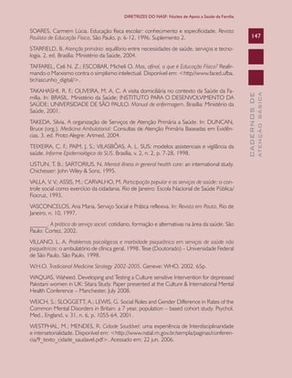 CADERNOSDE
ATENÇÃOBÁSICA
147
DIRETRIZES DO NASF: Núcleo de Apoio a Saúde da Família
SOARES, Carmem Lúcia. Educação física escolar: conhecimento e especificidade. Revista
Paulista de Educação Física, São Paulo, p. 6-12, 1996. Suplemento 2.
STARFIELD, B. Atenção primária: equilíbrio entre necessidades de saúde, serviços e tecno-
logia. 2. ed. Brasília: Ministério da Saúde, 2004.
TAFFAREL, Celi N. Z.; ESCOBAR, Micheli O. Mas, afinal, o que é Educação Física? Reafir-
mando o Marxismo contra o simplismo intelectual. Disponível em: <http//www.faced.ufba.
br/rascunho_digital/>.
TAKAHASHI, R. F.; OLIVEIRA, M. A. C. A visita domiciliária no contexto da Saúde da Fa-
mília. In: BRASIL. Ministério da Saúde; INSTITUTO PARA O DESENVOLVIMENTO DA
SAÚDE; UNIVERSIDADE DE SÃO PAULO. Manual de enfermagem. Brasília: Ministério da
Saúde, 2001.
TAKEDA, Silvia. A organização de Serviços de Atenção Primária a Saúde. In: DUNCAN,
Bruce (org.). Medicina Ambulatorial: Consultas de Atenção Primária Baseadas em Evidên-
cias. 3. ed. Proto Alegre: Artmed, 2004.
TEIXEIRA, C. F.; PAIM, J. S.; VILASBÔAS, A. L. SUS: modelos assistenciais e vigilância da
saúde. Informe Epidemiológico do SUS. Brasília, v. 2, n. 2, p. 7-28, 1998.
USTUN, T. B.; SARTORIUS, N. Mental illness in general health care: an international study.
Chichesser: John Wiley & Sons, 1995.
VALLA, V. V.; ASSIS, M.; CARVALHO, M. Participação popular e os serviços de saúde: o con-
trole social como exercício da cidadania. Rio de Janeiro: Escola Nacional de Saúde Pública/
Fiocruz, 1993.
VASCONCELOS, Ana Maria. Serviço Social e Prática reflexiva. In: Revista em Pauta, Rio de
Janeiro, n. 10, 1997.
______. A prática do serviço social: cotidiano, formação e alternativas na área da saúde. São
Paulo: Cortez, 2002.
VILLANO, L. A. Problemas psicológicos e morbidade psiquiátrica em serviços de saúde não
psiquiátricos: o ambulatório de clínica geral, 1998. Tese (Doutorado) – Universidade Federal
de São Paulo, São Paulo, 1998.
W.H.O. Tradicional Medicine Strategy 2002-2005. Geneve: WHO, 2002. 65p.
WAQUAS, Waheed. Developing and Testing a Culture sensitive Intervention for depressed
Pakistani women in UK: Sitara Study. Paper presented at the Culture & International Mental
Health Conference – Manchester, July 2008.
WEICH, S.; SLOGGETT, A.; LEWIS, G. Social Roles and Gender Difference in Rates of the
Common Mental Disorders in Britain: a 7 year, population – based cohort study. Psychol.
Med., England, v. 31, n. 6, p. 1055-64, 2001.
WESTPHAL, M.; MENDES, R. Cidade Saudável: uma experiência de Interdisciplinaridade
e intersetorialidade. Disponível em: <http://www.natal.rn.gov.br/sempla/paginas/conferen-
cia/9_texto_cidade_saudavel.pdf>. Acessado em: 22 jun. 2006.
CAB 27 Diretrizes do NASF.indd 147 3/8/2010 00:01:27
 