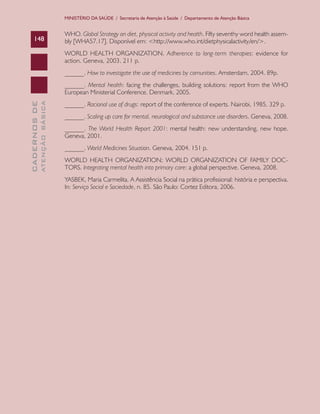 CADERNOSDE
ATENÇÃOBÁSICA148
MINISTÉRIO DA SAÚDE / Secretaria de Atenção à Saúde / Departamento de Atenção Básica
WHO. Global Strategy on diet, physical activity and health. Fifty seventhy word health assem-
bly [WHA57.17]. Disponível em: <http://www.who.int/dietphysicalactivity/en/>.
WORLD HEALTH ORGANIZATION. Adherence to long-term therapies: evidence for
action. Geneva, 2003. 211 p.
______. How to investigate the use of medicines by comunities. Amsterdam, 2004. 89p.
______. Mental health: facing the challenges, building solutions: report from the WHO
European Ministerial Conference. Denmark, 2005.
______. Racional use of drugs: report of the conference of experts. Nairobi, 1985. 329 p.
______. Scaling up care for mental, neurological and substance use disorders. Geneva, 2008.
______. The World Health Report 2001: mental health: new understanding, new hope.
Geneva, 2001.
______. World Medicines Situation. Geneva, 2004. 151 p.
WORLD HEALTH ORGANIZATION; WORLD ORGANIZATION OF FAMILY DOC-
TORS. Integrating mental health into primary care: a global perspective. Geneva, 2008.
YASBEK, Maria Carmelita. A Assistência Social na prática profissional: história e perspectiva.
In: Serviço Social e Sociedade, n. 85. São Paulo: Cortez Editora, 2006.
CAB 27 Diretrizes do NASF.indd 148 3/8/2010 00:01:27
 