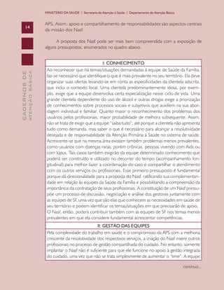 CADERNOSDE
ATENÇÃOBÁSICA14
MINISTÉRIO DA SAÚDE / Secretaria de Atenção à Saúde / Departamento de Atenção Básica
APS. Assim, apoio e compartilhamento de responsabilidades são aspectos centrais
da missão dos Nasf.
A proposta dos Nasf pode ser mais bem compreendida com a exposição de
alguns pressupostos, enumerados no quadro abaixo.
I: CONHECIMENTO
Ao reconhecer que há temas/situações demandadas à equipe de Saúde da Família,
faz-se necessário que identifique o que é mais prevalente no seu território. Ela deve
organizar suas ofertas levando-se em conta as especificidades da clientela adscrita,
que inclui o contexto local. Uma clientela predominantemente idosa, por exem-
plo, exige que a equipe desenvolva certa especialização nesse ciclo de vida. Uma
grande clientela dependente do uso de álcool e outras drogas exige a priorização
de conhecimentos sobre processos sociais e subjetivos que auxiliem na sua abor-
dagem individual e familiar. Quanto maior o reconhecimento dos problemas dos
usuários pelos profissionais, maior probabilidade de melhora subsequente. Assim,
não se trata de exigir que a equipe “saiba tudo”, até porque a clientela não apresenta
tudo como demanda, mas saber o que é necessário para alcançar a resolutividade
desejada e de responsabilidade da Atenção Primária à Saúde no sistema de saúde.
Acrescente-se que na mesma área existam também problemas menos prevalentes,
como usuários com doenças raras, porém crônicas, pessoas vivendo com Aids ou
com lúpus. Tais casos também exigirão da equipe determinado conhecimento que
poderá ser construído e utilizado no decorrer do tempo (acompanhamento lon-
gitudinal) para melhor fazer a coordenação do caso e compartilhar o atendimento
com os outros serviços ou profissionais. Esse primeiro pressuposto é fundamental
porque dá direcionalidade para a proposta do Nasf, ratificando sua complementari-
dade em relação às equipes da Saúde da Família e possibilitando a compreensão da
importância da contratação de seus profissionais. A constituição de um Nasf pressu-
põe um processo de discussão, negociação e análise dos gestores juntamente com
as equipes de SF, uma vez que são elas que conhecem as necessidades em saúde de
seu território e podem identificar os temas/situações em que precisarão de apoio.
O Nasf, então, poderá contribuir também com as equipes de SF nos temas menos
prevalentes em que ela considere fundamental acrescentar competências.
II: GESTÃO DAS EQUIPES
Pela complexidade do trabalho em saúde e o compromisso da APS com a melhoria
crescente da resolutividade dos respectivos serviços, a criação do Nasf insere outros
profissionais no processo de gestão compartilhada do cuidado. No entanto, somente
implantar o Nasf não é suficiente para que ele funcione no apoio à gestão integrada
do cuidado, uma vez que não se trata simplesmente de aumentar o “time”. A equipe
continua...
CAB 27 Diretrizes do NASF.indd 14 3/8/2010 00:01:09
 
