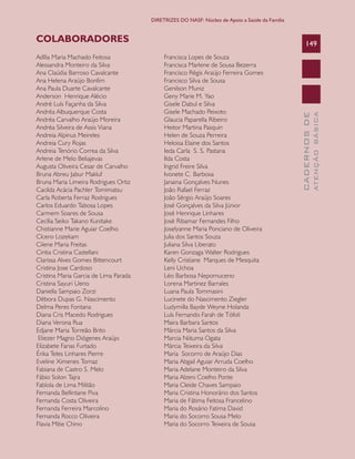 CADERNOSDE
ATENÇÃOBÁSICA
149
DIRETRIZES DO NASF: Núcleo de Apoio a Saúde da Família
Adília Maria Machado Feitosa
Alessandra Monteiro da Silva
Ana Claúdia Barroso Cavalcante
Ana Helena Araújo Bonfim
Ana Paula Duarte Cavalcante
Anderson Henrique Alécio
André Luís Façanha da Silva
Andréa Albuquerque Costa
Andréa Carvalho Araújo Moreira
Andréa Silveira de Assis Viana
Andreia Alpinus Meireles
Andreia Cury Rojas
Andreia Tenório Correa da Silva
Arlene de Melo Beliajevas
Augusta Oliveira Cesar de Carvalho
Bruna Abreu Jabur Makluf
Bruna Maria Limeira Rodrigues Ortiz
Cacilda Acácia Pachler Tomimatsu
Carla Roberta Ferraz Rodrigues
Carlos Eduardo Tabosa Lopes
Carmem Soares de Sousa
Cecília Seiko Takano Kunitake
Chistianne Marie Aguiar Coelho
Cícero Lozekam
Cilene Maria Freitas
Cintia Cristina Castellani
Clarissa Alves Gomes Bittencourt
Cristina Jose Cardoso
Cristina Maria Garcia de Lima Parada
Cristina Sayuri Ueno
Daniella Sampaio Zorzi
Débora Dupas G. Nascimento
Delma Peres Fontana
Diana Cris Macedo Rodrigues
Diana Verona Rua
Edjane Maria Torreão Brito
Eliezer Magno Diógenes Araújo
Elizabete Farias Furtado
Érika Teles Linhares Pierre
Eveline Ximenes Tomaz
Fabiana de Castro S. Melo
Fábio Solon Tajra
Fabíola de Lima Militão
Fernanda Bellintane Piva
Fernanda Costa Oliveira
Fernanda Ferreira Marcolino
Fernanda Rocco Oliveira
Flavia Mitie Chino
Francisca Lopes de Souza
Francisca Marlene de Sousa Bezerra
Francisco Régis Araújo Ferreira Gomes
Francisco Silva de Sousa
Genilson Muniz
Geny Marie M. Yao
Gisele Dabul e Silva
Gisele Machado Peixoto
Glaucia Paparella Ribeiro
Heitor Martina Pasquin
Helen de Souza Perreira
Heloisa Elaine dos Santos
Ieda Carla S. S. Pastana
Ilda Costa
Ingrid Freire Silva
Ivonete C. Barbosa
Janaina Gonçalves Nunes
João Rafael Ferraz
João Sérgio Araújo Soares
José Gonçalves da Silva Júnior
José Henrique Linhares
José Ribamar Fernandes Filho
Joselyanne Maria Ponciano de Oliveira
Julia dos Santos Souza
Juliana Silva Liberato
Karen Gonzaga Walter Rodrigues
Kelly Cristiane Marques de Mesquita
Leni Uchoa
Léo Barbosa Nepomuceno
Lorena Martinez Barrales
Luana Paula Tommasini
Lucinete do Nascimento Ziegler
Ludymilla Bayde Weyne Holanda
Luís Fernando Farah de Tófoli
Maira Barbara Santos
Márcia Maria Santos da Silva
Marcia Niituma Ogata
Márcia Teixeira da Silva
Maria Socorro de Araújo Dias
Maria Abgail Aguiar Arruda Coelho
Maria Adelane Monteiro da Silva
Maria Alzeni Coelho Ponte
Maria Cleide Chaves Sampaio
Maria Cristina Honorário dos Santos
Maria de Fátima Feitosa Francelino
Maria do Rosário Fatima David
Maria do Socorro Sousa Melo
Maria do Socorro Teixeira de Sousa
COLABORADORES
CAB 27 Diretrizes do NASF.indd 149 3/8/2010 00:01:27
 