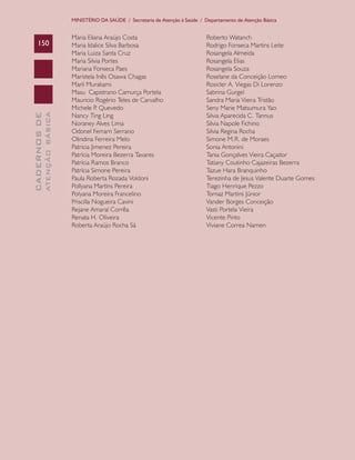 CADERNOSDE
ATENÇÃOBÁSICA150
MINISTÉRIO DA SAÚDE / Secretaria de Atenção à Saúde / Departamento de Atenção Básica
Maria Eliana Araújo Costa
Maria Idalice Silva Barbosa
Maria Luiza Santa Cruz
Maria Silvia Portes
Mariana Fonseca Paes
Maristela Inês Osawa Chagas
Marli Murakami
Masu Capistrano Camurça Portela
Mauricio Rogério Teles de Carvalho
Michele P. Quevedo
Nancy Ting Ling
Noraney Alves Lima
Odonel Ferrarri Serrano
Olindina Ferreira Melo
Patricia Jimenez Pereira
Patrícia Moreira Bezerra Tavares
Patrícia Ramos Branco
Patrícia Simone Pereira
Paula Roberta Rozada Voldoni
Pollyana Martins Pereira
Polyana Moreira Francelino
Priscilla Nogueira Cavini
Rejane Amaral Corrêa
Renata H. Oliveira
Roberta Araújo Rocha Sá
Roberto Watanch
Rodrigo Fonseca Martins Leite
Rosangela Almeida
Rosangela Elias
Rosangela Souza
Roselane da Conceição Lomeo
Rosicler A. Viegas Di Lorenzo
Sabrina Gurgel
Sandra Maria Vieira Tristão
Seny Marie Matsumura Yao
Silvia Aparecida C. Tannus
Silvia Napole Fichino
Silvia Regina Rocha
Simone M.R. de Moraes
Sonia Antonini
Tania Gonçalves Vieira Caçador
Tatiany Coutinho Cajazeiras Bezerra
Tazue Hara Branquinho
Terezinha de Jesus Valente Duarte Gomes
Tiago Henrique Pezzo
Tomaz Martins Júnior
Vander Borges Conceição
Vasti Portela Vieira
Vicente Pinto
Viviane Correa Namen
CAB 27 Diretrizes do NASF.indd 150 3/8/2010 00:01:27
 