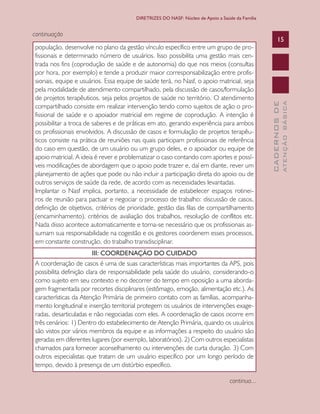 CADERNOSDE
ATENÇÃOBÁSICA
15
DIRETRIZES DO NASF: Núcleo de Apoio a Saúde da Família
continuação
população, desenvolve no plano da gestão vínculo específico entre um grupo de pro-
fissionais e determinado número de usuários. Isso possibilita uma gestão mais cen-
trada nos fins (coprodução de saúde e de autonomia) do que nos meios (consultas
por hora, por exemplo) e tende a produzir maior corresponsabilização entre profis-
sionais, equipe e usuários. Essa equipe de saúde terá, no Nasf, o apoio matricial, seja
pela modalidade de atendimento compartilhado, pela discussão de casos/formulação
de projetos terapêuticos, seja pelos projetos de saúde no território. O atendimento
compartilhado consiste em realizar intervenção tendo como sujeitos de ação o pro-
fissional de saúde e o apoiador matricial em regime de coprodução. A intenção é
possibilitar a troca de saberes e de práticas em ato, gerando experiência para ambos
os profissionais envolvidos. A discussão de casos e formulação de projetos terapêu-
ticos consiste na prática de reuniões nas quais participam profissionais de referência
do caso em questão, de um usuário ou um grupo deles, e o apoiador ou equipe de
apoio matricial. A ideia é rever e problematizar o caso contando com aportes e possí-
veis modificações de abordagem que o apoio pode trazer e, daí em diante, rever um
planejamento de ações que pode ou não incluir a participação direta do apoio ou de
outros serviços de saúde da rede, de acordo com as necessidades levantadas.
Implantar o Nasf implica, portanto, a necessidade de estabelecer espaços rotinei-
ros de reunião para pactuar e negociar o processo de trabalho: discussão de casos,
definição de objetivos, critérios de prioridade, gestão das filas de compartilhamento
(encaminhamento), critérios de avaliação dos trabalhos, resolução de conflitos etc.
Nada disso acontece automaticamente e torna-se necessário que os profissionais as-
sumam sua responsabilidade na cogestão e os gestores coordenem esses processos,
em constante construção, do trabalho transdisciplinar.
III: COORDENAÇÃO DO CUIDADO
A coordenação de casos é uma de suas características mais importantes da APS, pois
possibilita definição clara de responsabilidade pela saúde do usuário, considerando-o
como sujeito em seu contexto e no decorrer do tempo em oposição a uma aborda-
gem fragmentada por recortes disciplinares (estômago, emoção, alimentação etc.). As
características da Atenção Primária de primeiro contato com as famílias, acompanha-
mento longitudinal e inserção territorial protegem os usuários de intervenções exage-
radas, desarticuladas e não negociadas com eles. A coordenação de casos ocorre em
três cenários: 1) Dentro do estabelecimento de Atenção Primária, quando os usuários
são vistos por vários membros da equipe e as informações a respeito do usuário são
geradas em diferentes lugares (por exemplo, laboratórios). 2) Com outros especialistas
chamados para fornecer aconselhamento ou intervenções de curta duração. 3) Com
outros especialistas que tratam de um usuário específico por um longo período de
tempo, devido à presença de um distúrbio específico.
continua...
CAB 27 Diretrizes do NASF.indd 15 3/8/2010 00:01:09
 