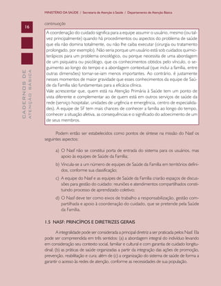 CADERNOSDE
ATENÇÃOBÁSICA16
MINISTÉRIO DA SAÚDE / Secretaria de Atenção à Saúde / Departamento de Atenção Básica
continuação
A coordenação do cuidado significa para a equipe assumir o usuário, mesmo (ou tal-
vez principalmente) quando há procedimentos ou aspectos do problema de saúde
que ela não domina totalmente, ou não lhe caiba executar (cirurgia ou tratamento
prolongado, por exemplo). Não seria porque um usuário está sob cuidados quimio-
terápicos para um problema oncológico, ou porque necessita de uma abordagem
de um psiquiatra ou psicólogo, que os conhecimentos obtidos pelo vínculo, o se-
guimento ao longo do tempo e a abordagem contextual (que inclui a família, entre
outras dimensões) tornar-se-iam menos importantes. Ao contrário, é justamente
nesses momentos de maior gravidade que esses conhecimentos da equipe de Saú-
de da Família são fundamentais para a eficácia clínica.
Vale acrescentar que, quem está na Atenção Primária à Saúde tem um ponto de
vista diferente e complementar ao de quem está em outros serviços de saúde da
rede (serviço hospitalar, unidades de urgência e emergência, centro de especialida-
des). A equipe de SF tem mais chances de conhecer a família ao longo do tempo,
conhecer a situação afetiva, as consequências e o significado do adoecimento de um
de seus membros.
Podem então ser estabelecidos como pontos de síntese na missão do Nasf os
seguintes aspectos:
a)	 O Nasf não se constitui porta de entrada do sistema para os usuários, mas
apoio às equipes de Saúde da Família;
b)	 Vincula-se a um número de equipes de Saúde da Família em territórios defini-
dos, conforme sua classificação;
c)	 A equipe do Nasf e as equipes de Saúde da Família criarão espaços de discus-
sões para gestão do cuidado: reuniões e atendimentos compartilhados consti-
tuindo processo de aprendizado coletivo;
d)	 O Nasf deve ter como eixos de trabalho a responsabilização, gestão com-
partilhada e apoio à coordenação do cuidado, que se pretende pela Saúde
da Família.
1.5 NASF: PRINCÍPIOS E DIRETRIZES GERAIS
A integralidade pode ser considerada a principal diretriz a ser praticada pelos Nasf. Ela
pode ser compreendida em três sentidos: (a) a abordagem integral do indivíduo levando
em consideração seu contexto social, familiar e cultural e com garantia de cuidado longitu-
dinal; (b) as práticas de saúde organizadas a partir da integração das ações de promoção,
prevenção, reabilitação e cura; além de (c) a organização do sistema de saúde de forma a
garantir o acesso às redes de atenção, conforme as necessidades de sua população.
CAB 27 Diretrizes do NASF.indd 16 3/8/2010 00:01:09
 