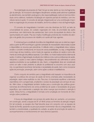 CADERNOSDE
ATENÇÃOBÁSICA
17
DIRETRIZES DO NASF: Núcleo de Apoio a Saúde da Família
Na implantação da proposta do Nasf, há que se estar atento ao risco da fragmenta-
ção da atenção. Se incorporar abordagens disciplinares variadas pode adicionar qualidade
ao atendimento, isso também pode gerar a não responsabilização, tanto em termos indivi-
duais como coletivos, mediante a focalização em aspectos parciais do indivíduo, com ine-
vitáveis danos à saúde. O conceito de atenção integral pode ser uma contribuição impor-
tante na organização do processo de trabalho, de forma a afastar o risco da fragmentação.
O conceito de integralidade é também uma das diretrizes do SUS, ao lado da
universalidade do acesso, do cuidado organizado em rede, da prioridade das ações
preventivas, sem detrimento das assistenciais, bem como da equidade da oferta e das
oportunidades em saúde. Mas isso implica modificação profunda dos modelos de aten-
ção e de gestão dos processos de trabalho em saúde até hoje vigentes.
É consensual que a amplitude da prática da integralidade exija que os sistemas organi-
zados a partir da APS reconheçam a grande variedade de necessidades relacionadas à saúde
e disponibilize os recursos para abordá-las. A reflexão sobre a integralidade deve, todavia,
ampliar o conceito constitucional, em busca de outras possibilidades, ou seja, a integralidade
como traço da boa medicina, como modo de organizar as práticas em saúde e como ele-
mento da construção de políticas especiais. Com efeito, no modo tradicional dos sistemas de
saúde, é notória a fragmentação da atitude dos médicos e dos outros profissionais de saúde,
reduzindo o usuário a mero sistema biológico, desconsiderando seu sofrimento e outros
aspectos envolvidos na sua qualidade de vida. Assim, a integralidade deve ser considerada
como um valor e estar presente na atitude do profissional no encontro com seus usuá-
rios, no qual deverá reconhecer demandas e necessidades de saúde, bem como incorporar
ações de promoção, prevenção, assim como ações curativas e reabilitadoras.
Outro conjunto de sentidos para a integralidade está baseado na importância de
organizar as práticas dos serviços de saúde de forma orientada pelas necessidades da
população, sejam estas explícitas ou não. Para isso, é importante equilibrar a demanda
espontânea com a programada, ampliando o acesso da população aos serviços de saú-
de. Além disso, a integralidade também sinaliza para a construção das políticas gover-
namentais de enfrentamento de certos problemas de saúde e necessidades de grupos
específicos, que subentende a captação das várias nuanças que envolvem a atenção à
saúde. Dessa forma, a integralidade é tomada como ampliação do horizonte de inter-
venção sobre problemas.
A busca da integralidade nos serviços de saúde deve ser, portanto, um processo
em construção, sendo a equipe de SF um fértil campo ao fomento da atenção integral.
Em tal contexto, as equipes dos Nasf deverão atuar em conjunto com as equipes de
Saúde da Família, apoiando-as para que possam incrementar não só a integralidade, mas
também a resolutividade, a qualidade do cuidado, as ações de promoção de saúde e o
acompanhamento e monitoramento em seus diversos aspectos.
CAB 27 Diretrizes do NASF.indd 17 3/8/2010 00:01:09
 