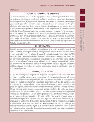 CADERNOSDE
ATENÇÃOBÁSICA
19
DIRETRIZES DO NASF: Núcleo de Apoio a Saúde da Família
EDUCAÇÃO PERMANENTE EM SAÚDE
As necessidades do serviço e das equipes que nele atuam exigem trabalhar com a
aprendizagem significativa, envolvendo os fatores cognitivos, relacionais e de atitudes,
visando qualificar e (re)organizar os processos de trabalho. O processo de educação
permanente possibilita principalmente a análise coletiva do processo de trabalho para
efetivar a ação educativa. Assim, a aprendizagem deverá ocorrer em articulação com
o processo de (re)organização do sistema de saúde. O processo de trabalho envolve
múltiplas dimensões organizacionais, técnicas, sociais e humanas. Portanto, o saber
técnico é apenas um dos aspectos para a transformação das práticas, e a formação dos
profissionais deve envolver os aspectos humanos e pessoais, os valores, os sentimen-
tos, a visão de mundo de cada um, bem como cada um percebe e representa o SUS.
Deve-se trabalhar com a transformação das práticas profissionais e da organização do
trabalho simultaneamente.
HUMANIZAÇÃO
Entendida como uma possibilidade de transformar as práticas de atenção e gestão no
SUS, a partir de construções coletivas entre gestores, trabalhadores e usuários, atores
sociais implicados com a produção de saúde. É efetivada quando os princípios do SUS
são traduzidos a partir da experiência concreta do trabalhador e do usuário num cam-
po do trabalho concreto e, nesse caso, o usuário deve ser entendido como cidadão
em todas suas dimensões e redes de relações. Implica apostar na capacidade criativa,
na possibilidade de reinventar formas de relação entre pessoas, equipes, serviços e
políticas, atuando em redes, de modo a potencializar o outro, a defender a vida de
todos e qualquer um.
PROMOÇÃO DA SAÚDE
É uma das estratégias de organização da gestão e das práticas em saúde, não deve
ser compreendida apenas como um conjunto de procedimentos que informam
e capacitam indivíduos e organizações, ou que buscam controlar as condições de
saúde em grupos populacionais específicos. Sua maior contribuição a profissionais
e equipes é a compreensão de que os modos de viver de homens e mulheres são
produtos e produtores de transformações econômicas, políticas, sociais e culturais.
Dessa maneira, as condições econômicas, sociais e políticas do existir não devem
ser tomadas, tão somente, como meros contextos – para conhecimento e possível
intervenção na realidade –, e sim como práticas sociais em transformação, exigin-
do constante reflexão das práticas do setor saúde. Para a promoção da saúde, é
fundamental organizar o trabalho vinculado à garantia de direitos de cidadania e à
produção de autonomia de sujeitos e coletividades. Trata-se de desenvolver ações
cotidianas que preservem e aumentem o potencial individual e social de eleger for-
mas de vida mais saudáveis. Ações que ocorrerão tanto ao nível da clínica quanto
na realização e/ou condução de grupos participativos sobre as suas necessidades
específicas ou na comunidade.
continuação
CAB 27 Diretrizes do NASF.indd 19 3/8/2010 00:01:09
 