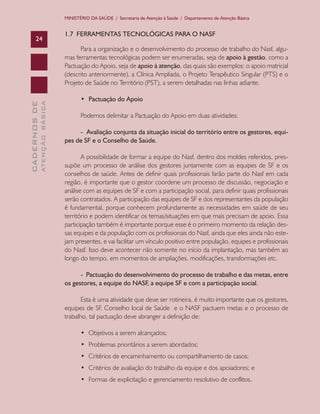 CADERNOSDE
ATENÇÃOBÁSICA24
MINISTÉRIO DA SAÚDE / Secretaria de Atenção à Saúde / Departamento de Atenção Básica
1.7 FERRAMENTAS TECNOLÓGICAS PARA O NASF
Para a organização e o desenvolvimento do processo de trabalho do Nasf, algu-
mas ferramentas tecnológicas podem ser enumeradas, seja de apoio à gestão, como a
Pactuação do Apoio, seja de apoio à atenção, das quais são exemplos: o apoio matricial
(descrito anteriormente), a Clínica Ampliada, o Projeto Terapêutico Singular (PTS) e o
Projeto de Saúde no Território (PST), a serem detalhadas nas linhas adiante.
•	 Pactuação do Apoio
Podemos delimitar a Pactuação do Apoio em duas atividades:
- Avaliação conjunta da situação inicial do território entre os gestores, equi-
pes de SF e o Conselho de Saúde.
A possibilidade de formar a equipe do Nasf, dentro dos moldes referidos, pres-
supõe um processo de análise dos gestores juntamente com as equipes de SF e os
conselhos de saúde. Antes de definir quais profissionais farão parte do Nasf em cada
região, é importante que o gestor coordene um processo de discussão, negociação e
análise com as equipes de SF e com a participação social, para definir quais profissionais
serão contratados. A participação das equipes de SF e dos representantes da população
é fundamental, porque conhecem profundamente as necessidades em saúde de seu
território e podem identificar os temas/situações em que mais precisam de apoio. Essa
participação também é importante porque esse é o primeiro momento da relação des-
sas equipes e da população com os profissionais do Nasf, ainda que eles ainda não este-
jam presentes, e vai facilitar um vínculo positivo entre população, equipes e profissionais
do Nasf. Isso deve acontecer não somente no início da implantação, mas também ao
longo do tempo, em momentos de ampliações, modificações, transformações etc.
- Pactuação do desenvolvimento do processo de trabalho e das metas, entre
os gestores, a equipe do NASF, a equipe SF e com a participação social.
Esta é uma atividade que deve ser rotineira, é muito importante que os gestores,
equipes de SF, Conselho local de Saúde e o NASF pactuem metas e o processo de
trabalho, tal pactuação deve abranger a definição de:
•	 Objetivos a serem alcançados;
•	 Problemas prioritários a serem abordados;
•	 Critérios de encaminhamento ou compartilhamento de casos;
•	 Critérios de avaliação do trabalho da equipe e dos apoiadores; e
•	 Formas de explicitação e gerenciamento resolutivo de conflitos.
CAB 27 Diretrizes do NASF.indd 24 3/8/2010 00:01:10
 