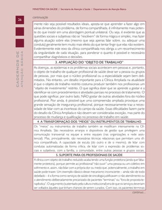 CADERNOSDE
ATENÇÃOBÁSICA26
MINISTÉRIO DA SAÚDE / Secretaria de Atenção à Saúde / Departamento de Atenção Básica
continuação
mente não seja possível resultados ideais, aposta-se que aprender a fazer algo em
várias dimensões do problema, de forma compartilhada, é infinitamente mais poten-
te do que insistir em uma abordagem pontual unilateral. Ou seja, é evidente que as
questões sociais e subjetivas não se “resolvem” de forma mágica e simples, mas fazer
alguma atuação sobre elas (mesmo que seja apenas falar sobre, ou adequar uma
conduta) geralmente tem muito mais efeito do que tentar fingir que elas não existem.
Evidentemente este eixo da clínica compartilhada nos obriga a um reconhecimento
da singularidade de cada situação, para ponderar o quanto é possível e necessário
compartilhar diagnósticos e decisões.
3. AMPLIAÇÃO DO “OBJETO DE TRABALHO”
As doenças, as epidemias e os problemas sociais acontecem em pessoas e, portanto,
o objeto de trabalho de qualquer profissional de saúde deve ser a pessoa ou grupos
de pessoas, por mais que o núcleo profissional ou a especialidade sejam bem deli-
mitados. No entanto, um desafio importante para a Clínica Ampliada na atualidade
é que o objeto de trabalho restrito costuma produzir também nos profissionais um
“objeto de investimento” restrito. O que significa dizer que se aprende a gostar e a
identificar-se com procedimentos e atividades parciais no processo de tratamento. O
que pode significar, por outro lado, NÃO gostar de outras atividades fora do núcleo
profissional. Pior ainda, é possível que uma compreensão ampliada provoque uma
grande sensação de insegurança profissional, porque necessariamente traz a neces-
sidade de lidar com as incertezas do campo da saúde. Essas dificuldades fazem parte
do desafio da Clínica Ampliada e não devem ser consideradas exceção, mas parte do
processo de mudança e qualificação no processo de trabalho em saúde.
4. A TRANSFORMAÇÃO DOS “MEIOS” OU INSTRUMENTOS DE TRABALHO
Os “meios” ou instrumentos de trabalho também se modificam intensamente na Clí-
nica Ampliada. São necessários arranjos e dispositivos de gestão que privilegiem uma
comunicação transversal na equipe e entre equipes (nas organizações e rede assis-
tencial). Mas, principalmente, são necessárias técnicas relacionais que permitam uma clí-
nica compartilhada. A capacidade de escuta (do outro e de si mesmo), de lidar com
condutas automatizadas de forma crítica, de lidar com a expressão de problemas so-
ciais e subjetivos, com a família, a comunidade, entre outras pessoas e grupos sociais.
5. SUPORTE PARA OS PROFISSIONAIS DE SAÚDE
A clínica com objeto de trabalho reduzido acaba tendo uma função protetora (ainda que falsa-
mente protetora), porque permite ao profissional “não ouvir” uma pessoa ou um coletivo em
sofrimento e, assim, não lidar com a própria dor ou medo que, potencialmente, o trabalho em
saúde pode trazer. Um exemplo clássico desse mecanismo inconsciente – ainda não de todo
debelado – é a forma como serviços de saúde de oncologia justificavam o não atendimento ou
o atendimento deliberadamente precarizado de pacientes “terminais” ou “fora de proposta te-
rapêutica”. O argumento (sustentado pela cultura institucional) era de que os serviços deveriam
ser voltados àqueles que tinham chances de serem curados. Com isso, os pacientes terminais
continua...
CAB 27 Diretrizes do NASF.indd 26 3/8/2010 00:01:10
 
