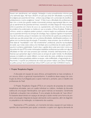 CADERNOSDE
ATENÇÃOBÁSICA
27
DIRETRIZES DO NASF: Núcleo de Apoio a Saúde da Família
continuação
ficavam sem atendimento: sem sedação, hidratação e outros procedimentos mínimos para
uma sobrevida digna. Até hoje o Brasil é um país que ainda tem dificuldades na prescrição
de analgesia para pacientes terminais – embora seja pródigo com a prescrição de ansiolíticos,
antidepressivos e outros analgésicos “sociais”. O fato é que a dificuldade dos profissionais de
lidar com a morte (em grande medida inconsciente) produzia argumentação falsa em rela-
ção ao atendimento de pacientes terminais, inventando uma falsa relação de mútua exclusão
entre os pacientes com chance de cura e os, supostamente, sem chance de cura. Esse tipo
de problema fica evidenciado na medida em que se propõe a Clínica Ampliada. Problemas
crônicos, sociais ou subjetivos podem produzir a mesma reação nos profissionais de saúde
que os pacientes terminais nos serviços de oncologia. Aqui o aspecto cognitivo é importante,
mas não é suficiente, porque é necessário criar instrumentos de suporte aos profissionais de
saúde para que eles possam lidar com as próprias dificuldades, identificações positivas e ne-
gativas com os diversos tipos de situação. É necessário, nesse processo, que se enfrente um
forte ideal de “neutralidade” e de “não envolvimento” profissional, prescrito nas faculdades
de saúde, que muitas vezes coloca uma interdição para os profissionais de saúde quando o
assunto é a própria subjetividade. A partir disso, a gestão deve cuidar para incluir o tema nas
discussões de caso (PTS) e evitar individualizar/culpabilizar profissionais que estão com alguma
dificuldade em lidar com esse processo (por exemplo, enviando sistematicamente os pro-
fissionais que apresentam algum sintoma para os serviços de saúde mental). As dificuldades
pessoais no trabalho em saúde refletem, na maior parte das vezes, problemas no processo
de trabalho (a baixa grupalidade solidária na equipe, a alta conflitividade, a fragmentação etc.).
Resumindo, o suporte aos profissionais de modo que possam realizar uma Clínica Ampliada
se justifica porque não é possível fazer clínica COM o outro sem lidar CONSIGO mesmo.
•  Projeto Terapêutico Singular
A discussão em equipe de casos clínicos, principalmente se mais complexos, é
um recurso clínico e gerencial importantíssimo. A existência desse espaço de cons-
trução da clínica é privilegiada para o apoio matricial e, portanto, para o trabalho dos
profissionais do Nasf.
O Projeto Terapêutico Singular (PTS) é um conjunto de propostas de condutas
terapêuticas articuladas, para um sujeito individual ou coletivo, resultado da discussão
coletiva de uma equipe interdisciplinar, com apoio matricial, se necessário. Geralmente
é dedicado a situações mais complexas. É uma variação da discussão de “caso clínico”.
Foi bastante desenvolvido em espaços de atenção à saúde mental como forma de pro-
piciar uma atuação integrada da equipe valorizando outros aspectos, além do diagnósti-
co psiquiátrico e da medicação, no tratamento dos usuários.
Representa o PTS, portanto, um momento de toda a equipe em que todas as
opiniões são importantes para ajudar a entender o sujeito com alguma demanda de
CAB 27 Diretrizes do NASF.indd 27 3/8/2010 00:01:10
 