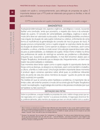 CADERNOSDE
ATENÇÃOBÁSICA28
MINISTÉRIO DA SAÚDE / Secretaria de Atenção à Saúde / Departamento de Atenção Básica
cuidado em saúde e, consequentemente, para definição de propostas de ações. É
importante destacar que o PTS pode ser elaborado para grupos ou famílias, e não só
para indivíduos.
O PTS se desenvolve em quatro momentos, sintetizados no quadro a seguir.
DIAGNÓSTICO
Avaliação/problematização dos aspectos orgânicos, psicológicos e sociais, buscando
facilitar uma conclusão, ainda que provisória, a respeito dos riscos e da vulnerabi-
lidade do usuário. O conceito de vulnerabilidade, psicológica, orgânica e social, é
muito útil e deve ser valorizado na discussão. A vulnerabilidade possibilita uma leitura
mais singular da situação de cada sujeito individual ou coletivo, enfrentando de certa
forma as insuficiências da generalização do conceito de risco (e grupos de risco). A
equipe procura compreender como o sujeito singular se coproduz diante da vida e
da situação de adoecimento. Como operam os desejos e os interesses, assim como
o trabalho, a cultura, a família e a rede social. Uma atenção especial deve estar volta-
da para as potencialidades, as vitalidades do sujeito. Ainda é forte o hábito na clínica
dos profissionais de saúde de restringir-se somente aos problemas e dificuldades;
enquanto que, buscando as potencialidades, é mais fácil encontrar aliados para o
Projeto Terapêutico, lembrando que os desejos são, frequentemente, um bom sina-
lizador das potencialidades e vitalidades.
Esse momento deve tentar captar como o sujeito singular é coproduzido diante de
forças como as doenças, os desejos e os interesses, assim como também o trabalho,
a cultura, a família e a rede social. Uma função também importante desse momento
é produzir algum consenso operativo sobre afinal quais os problemas relevantes
tanto do ponto de vista dos vários membros da equipe 1
quanto do ponto de vista
do(s) usuário(s) em questão.
Na medida em que se conversa sobre hipóteses e problemas, é importante não se
limitar a eles: até onde for possível, é muito útil na construção do Projeto Terapêutico
investir nas explicações, na genealogia dos eventos e das pessoas envolvidas (por que
tal hipótese ou fato ocorreu?) 2
.
DEFINIÇÃO DAS METAS
Sobre os problemas, a equipe trabalha as propostas de curto, médio e longo prazo que se-
rão negociadas com o sujeito “doente” e as pessoas envolvidas. A negociação deverá ser fei-
ta, preferencialmente, pelo membro da equipe que tiver um vínculo melhor com o usuário.
__________________________
1
Não é incomum ou eventual que os problemas sejam diferentes para cada envolvido no caso, ou que, mesmo quando há concor-
dância, a prioridade atribuída aos problemas por cada membro da equipe seja diferente, produzindo paralisia ou acirrando conflitos.
No mínimo é uma oportunidade equacionar um problema comum no trabalho em equipe, qual seja, de uma situação em que todos
estejam “remando” muito, mas cada um para uma direção diferente.
2
Tal pessoa “tem depressão” diz-se na equipe. Ou é “poliqueixosa” ou “hipertensa”. Em todos os casos é habitual não buscar compreen-
der por que essas pessoas estão assim. Se “tudo veio a ser” – como diz Nietzsche – como elas se constituíram, como chegaram nessa
situação? Essa busca da equipe, com abertura para narrativas, costuma ser extremamente terapêutica para o usuário e para a equipe,
além de ser útil para a construção do PTS.
CAB 27 Diretrizes do NASF.indd 28 3/8/2010 00:01:10
 