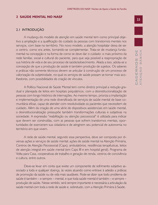 CADERNOSDE
ATENÇÃOBÁSICA
33
DIRETRIZES DO NASF: Núcleo de Apoio a Saúde da Família
2 SAÚDE MENTAL NO NASF
2.1 INTRODUÇÃO
A mudança do modelo de atenção em saúde mental tem como principal obje-
tivo a ampliação e a qualificação do cuidado às pessoas com transtornos mentais nos
serviços, com base no território. No novo modelo, a atenção hospitalar deixa de ser
o centro, como era antes, tornando-se complementar. Trata-se de mudança funda-
mental na concepção e na forma de como se deve dar o cuidado: o mais próximo da
rede familiar, social e cultural do paciente, para que seja possível a reapropriação de
sua história de vida e de seu processo de saúde/adoecimento. Aliada a isso, adota-se a
concepção de que a produção de saúde é também produção de sujeitos. Os saberes
e práticas não somente técnicos devem se articular à construção de um processo de
valorização da subjetividade, no qual os serviços de saúde possam se tornar mais aco-
lhedores, com possibilidades de criação de vínculos.
A Política Nacional de Saúde Mental tem como diretriz principal a redução gra-
dual e planejada de leitos em hospitais psiquiátricos, com a desinstitucionalização de
pessoas com longo histórico de internações. Ao mesmo tempo, prioriza a implantação
e implementação de uma rede diversificada de serviços de saúde mental de base co-
munitária eficaz, capaz de atender com resolutividade os pacientes que necessitem de
cuidado. Além da criação de uma série de dispositivos assistenciais em saúde mental,
a desinstitucionalização pressupõe também transformações culturais e subjetivas na
sociedade. A expressão “reabilitação ou atenção psicossocial” é utilizada para indicar
que devem ser construídas, com as pessoas que sofrem transtornos mentais, opor-
tunidades de exercerem sua cidadania e de atingirem seu potencial de autonomia no
território em que vivem.
A rede de saúde mental, segundo essa perspectiva, deve ser composta por di-
versas ações e serviços de saúde mental: ações de saúde mental na Atenção Primária,
Centros de Atenção Psicossocial (Caps), ambulatórios, residências terapêuticas, leitos
de atenção integral em saúde mental (em Caps III e em hospital geral), Programa de
Volta para Casa, cooperativas de trabalho e geração de renda, centros de convivência
e cultura, entre outros.
Deve-se levar em conta que existe um componente de sofrimento subjetivo as-
sociado a toda e qualquer doença, às vezes atuando como entrave à adesão a práticas
de promoção da saúde ou de vida mais saudáveis. Pode-se dizer que todo problema de
saúde é também – e sempre – mental, e que toda saúde mental é também – e sempre –
produção de saúde. Nesse sentido, será sempre importante e necessária a articulação da
saúde mental com toda a rede de saúde e, sobretudo, com a Atenção Primária à Saúde.
CAB 27 Diretrizes do NASF.indd 33 3/8/2010 00:01:11
 
