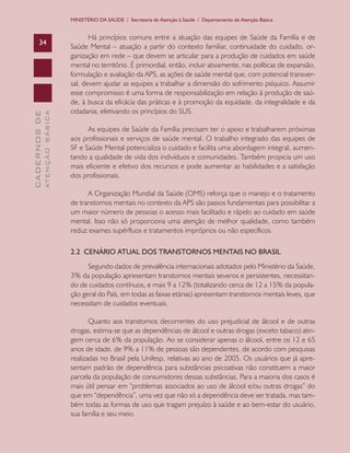 CADERNOSDE
ATENÇÃOBÁSICA34
MINISTÉRIO DA SAÚDE / Secretaria de Atenção à Saúde / Departamento de Atenção Básica
Há princípios comuns entre a atuação das equipes de Saúde da Família e de
Saúde Mental – atuação a partir do contexto familiar, continuidade do cuidado, or-
ganização em rede – que devem se articular para a produção de cuidados em saúde
mental no território. É primordial, então, incluir ativamente, nas políticas de expansão,
formulação e avaliação da APS, as ações de saúde mental que, com potencial transver-
sal, devem ajudar as equipes a trabalhar a dimensão do sofrimento psíquico. Assumir
esse compromisso é uma forma de responsabilização em relação à produção de saú-
de, à busca da eficácia das práticas e à promoção da equidade, da integralidade e da
cidadania, efetivando os princípios do SUS.
As equipes de Saúde da Família precisam ter o apoio e trabalharem próximas
aos profissionais e serviços de saúde mental. O trabalho integrado das equipes de
SF e Saúde Mental potencializa o cuidado e facilita uma abordagem integral, aumen-
tando a qualidade de vida dos indivíduos e comunidades. Também propicia um uso
mais eficiente e efetivo dos recursos e pode aumentar as habilidades e a satisfação
dos profissionais.
A Organização Mundial da Saúde (OMS) reforça que o manejo e o tratamento
de transtornos mentais no contexto da APS são passos fundamentais para possibilitar a
um maior número de pessoas o acesso mais facilitado e rápido ao cuidado em saúde
mental. Isso não só proporciona uma atenção de melhor qualidade, como também
reduz exames supérfluos e tratamentos impróprios ou não específicos.
2.2 CENÁRIO ATUAL DOS TRANSTORNOS MENTAIS NO BRASIL
Segundo dados de prevalência internacionais adotados pelo Ministério da Saúde,
3% da população apresentam transtornos mentais severos e persistentes, necessitan-
do de cuidados contínuos, e mais 9 a 12% (totalizando cerca de 12 a 15% da popula-
ção geral do País, em todas as faixas etárias) apresentam transtornos mentais leves, que
necessitam de cuidados eventuais.
Quanto aos transtornos decorrentes do uso prejudicial de álcool e de outras
drogas, estima-se que as dependências de álcool e outras drogas (exceto tabaco) atin-
gem cerca de 6% da população. Ao se considerar apenas o álcool, entre os 12 e 65
anos de idade, de 9% a 11% de pessoas são dependentes, de acordo com pesquisas
realizadas no Brasil pela Unifesp, relativas ao ano de 2005. Os usuários que já apre-
sentam padrão de dependência para substâncias psicoativas não constituem a maior
parcela da população de consumidores dessas substâncias. Para a maioria dos casos é
mais útil pensar em “problemas associados ao uso de álcool e/ou outras drogas” do
que em “dependência”, uma vez que não só a dependência deve ser tratada, mas tam-
bém todas as formas de uso que tragam prejuízo à saúde e ao bem-estar do usuário,
sua família e seu meio.
CAB 27 Diretrizes do NASF.indd 34 3/8/2010 00:01:11
 