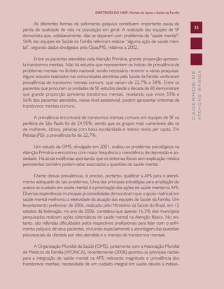 CADERNOSDE
ATENÇÃOBÁSICA
35
DIRETRIZES DO NASF: Núcleo de Apoio a Saúde da Família
As diferentes formas de sofrimento psíquico constituem importante causa de
perda de qualidade de vida na população em geral. A realidade das equipes de SF
demonstra que, cotidianamente, elas se deparam com problemas de “saúde mental”:
56% das equipes de Saúde da Família referiram realizar “alguma ação de saúde men-
tal”, segundo dados divulgados pela Opas/MS, relativos a 2002.
Entre os pacientes atendidos pela Atenção Primária, grande proporção apresen-
ta transtornos mentais. Não há estudos que representem os índices de prevalência de
problemas mentais no âmbito nacional, sendo necessário recorrer a várias pesquisas.
Alguns estudos realizados nas comunidades atendidas pela Saúde da Família verificaram
prevalências de transtorno mentais comuns que variam de 22,7% a 38%. Entre os
pacientes que procuram as unidades de SF, estudos desde a década de 80 demonstram
que grande proporção apresenta transtornos mentais, revelando que entre 33% e
56% dos pacientes atendidos, nesse nível assistencial, podem apresentar sintomas de
transtornos mentais comuns.
A prevalência encontrada de transtornos mentais comuns em equipes de SF na
periferia de São Paulo foi de 24,95%, sendo que os grupos mais vulneráveis são os
de mulheres, idosos, pessoas com baixa escolaridade e menor renda per capita. Em
Pelotas (RS), a prevalência foi de 22,7%.
Um estudo da OMS, divulgado em 2001, avaliou os problemas psicológicos na
Atenção Primária e encontrou com maior frequência a coexistência de depressão e an-
siedade. Há ainda evidências apontando que os sintomas físicos sem explicação médica
persistentes também podem estar associados a questões de saúde mental.
Diante dessas prevalências, é preciso, portanto, qualificar a APS para o atendi-
mento adequado de tais problemas. Uma das principais estratégias para ampliação do
acesso ao cuidado em saúde mental é a priorização das ações de saúde mental na APS.
Diversas experiências municipais já consolidadas demonstram que o apoio matricial em
saúde mental melhorou a efetividade da atuação das equipes de Saúde da Família. Um
levantamento preliminar de 2006, realizado pelo Ministério da Saúde do Brasil, em 12
estados da federação, no ano de 2006, constatou que apenas 16,3% dos municípios
pesquisados realizam ações sistemáticas de saúde mental na Atenção Básica. No en-
tanto, são referidas dificuldades pelos respectivos profissionais para lidar com o sofri-
mento psíquico de seus pacientes, incluindo especialmente a abordagem das questões
psicossociais da clientela por eles atendida e o manejo de transtornos mentais.
A Organização Mundial da Saúde (OMS), juntamente com a Associação Mundial
de Médicos de Família (WONCA), recentemente (2008) apontou as principais razões
para a integração de saúde mental na APS: relevante magnitude e prevalência dos
transtornos mentais; necessidade de um cuidado integral em saúde devido à indisso-
CAB 27 Diretrizes do NASF.indd 35 3/8/2010 00:01:11
 