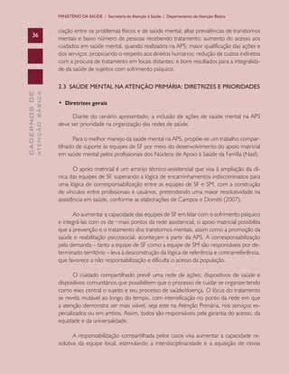 CADERNOSDE
ATENÇÃOBÁSICA36
MINISTÉRIO DA SAÚDE / Secretaria de Atenção à Saúde / Departamento de Atenção Básica
ciação entre os problemas físicos e de saúde mental; altas prevalências de transtornos
mentais e baixo número de pessoas recebendo tratamento; aumento do acesso aos
cuidados em saúde mental, quando realizados na APS; maior qualificação das ações e
dos serviços, propiciando o respeito aos direitos humanos; redução de custos indiretos
com a procura de tratamento em locais distantes; e bons resultados para a integralida-
de da saúde de sujeitos com sofrimento psíquico.
2.3 SAÚDE MENTAL NA ATENÇÃO PRIMÁRIA: DIRETRIZES E PRIORIDADES
•  Diretrizes gerais
Diante do cenário apresentado, a inclusão de ações de saúde mental na APS
deve ser prioridade na organização das redes de saúde.
Para o melhor manejo da saúde mental na APS, propõe-se um trabalho compar-
tilhado de suporte às equipes de SF por meio do desenvolvimento do apoio matricial
em saúde mental pelos profissionais dos Núcleos de Apoio à Saúde da Família (Nasf).
O apoio matricial é um arranjo técnico-assistencial que visa à ampliação da clí-
nica das equipes de SF, superando a lógica de encaminhamentos indiscriminados para
uma lógica de corresponsabilização entre as equipes de SF e SM, com a construção
de vínculos entre profissionais e usuários, pretendendo uma maior resolutividade na
assistência em saúde, conforme as elaborações de Campos e Domitti (2007).
Ao aumentar a capacidade das equipes de SF em lidar com o sofrimento psíquico
e integrá-las com os de¬mais pontos da rede assistencial, o apoio matricial possibilita
que a prevenção e o tratamento dos transtornos mentais, assim como a promoção da
saúde e reabilitação psicossocial, aconteçam a partir da APS. A corresponsabilização
pela demanda – tanto a equipe de SF como a equipe de SM são responsáveis por de-
terminado território – leva à desconstrução da lógica de referência e contrarreferência,
que favorece a não responsabilização e dificulta o acesso da população.
O cuidado compartilhado prevê uma rede de ações, dispositivos de saúde e
dispositivos comunitários que possibilitem que o processo de cuidar se organize tendo
como eixo central o sujeito e seu processo de saúde/doença. O lócus do tratamento
se revela mutável ao longo do tempo, com intensificação no ponto da rede em que
a atenção demonstra ser mais viável, seja este na Atenção Primária, nos serviços es-
pecializados ou em ambos. Assim, todos são responsáveis pela garantia do acesso, da
equidade e da universalidade.
A responsabilização compartilhada pelos casos visa aumentar a capacidade re-
solutiva da equipe local, estimulando a interdisciplinaridade e a aquisição de novas
CAB 27 Diretrizes do NASF.indd 36 3/8/2010 00:01:12
 