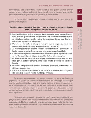 CADERNOSDE
ATENÇÃOBÁSICA
37
DIRETRIZES DO NASF: Núcleo de Apoio a Saúde da Família
competências. Esse cuidado torna-se um dispositivo para que os usuários também
possam se responsabilizar pelo seu tratamento, pelos seus sintomas e pela sua vida,
produzindo outras relações com o seu processo de adoecimento.
No planejamento e organização dessas ações, devem ser consideradas as se-
guintes diretrizes gerais:
Quadro: Saúde mental na Atenção Primária à Saúde – Diretrizes Gerais
para a atuação das Equipes de Saúde
1.	 Deve-se identificar, acolher e atender às demandas de saúde mental do terri-
tório, em seus graus variados de severidade – os pacientes devem ter acesso
ao cuidado em saúde mental o mais próximo possível do seu local de mora-
dia, de seus laços sociais e familiares.
2.	 Devem ser priorizadas as situações mais graves, que exigem cuidados mais
imediatos (situações de maior vulnerabilidade e risco social).
3.	 As intervenções devem se dar a partir do contexto familiar e comunitário – a
família e a comunidade devem ser parceiras no processo de cuidado.
4.	 É fundamental a garantia de continuidade do cuidado pelas equipes de Saúde
da Família, seguindo estratégias construídas de forma interdisciplinar.
5.	 As redes sanitária e comunitária são importantes nas estratégias a serem pen-
sadas para o trabalho conjunto entre saúde mental e equipes de Saúde da
Família.
6.	 O cuidado integral articula ações de prevenção, promoção, tratamento e re-
abilitação psicossocial.
7.	 A educação permanente deve ser o dispositivo fundamental para a organiza-
ção das ações de saúde mental na Atenção Primária.
Geralmente, as necessidades complexas expressas por parte significativa da
população não podem ser satisfeitas com base apenas em tecnologias utilizadas por
esta ou aquela especialidade, mas, sim, exigem esforços criativos e conjuntos in-
ter e transdisciplinares, mobilização de recursos institucionais e comunitários, bem
como recursos materiais e subjetivos que somente podem ser articulados a partir da
construção de projetos terapêuticos singulares, ajustados entre o usuário e sua rede
social significativa.
As particularidades da saúde mental na Atenção Primária e a necessidade de am-
pliação da clínica devem fazer parte do conhecimento e do cotidiano dos profissionais
das equipes do Nasf que trabalharão junto às equipes de Saúde da Família. Busca-se
evitar ações fragmentadas e aumentar a capacidade de acolhimento e de resolubilidade
nesse nível de atenção.
CAB 27 Diretrizes do NASF.indd 37 3/8/2010 00:01:12
 