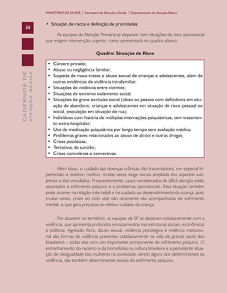 CADERNOSDE
ATENÇÃOBÁSICA38
MINISTÉRIO DA SAÚDE / Secretaria de Atenção à Saúde / Departamento de Atenção Básica
•  Situação de riscos e definição de prioridades
As equipes da Atenção Primária se deparam com situações de risco psicossocial
que exigem intervenção urgente, como apresentada no quadro abaixo:
Quadro: Situação de Risco
•	 Cárcere privado;
•	 Abuso ou negligência familiar;
•	 Suspeita de maus-tratos e abuso sexual de crianças e adolescentes, além de
outras evidências de violência intrafamiliar;
•	 Situações de violência entre vizinhos;
•	 Situações de extremo isolamento social;
•	 Situações de grave exclusão social (idoso ou pessoa com deficiência em situ-
ação de abandono, crianças e adolescentes em situação de risco pessoal ou
social, população em situação de rua);
•	 Indivíduos com história de múltiplas internações psiquiátricas, sem tratamen-
to extra-hospitalar;
•	 Uso de medicação psiquiátrica por longo tempo sem avaliação médica;
•	 Problemas graves relacionados ao abuso de álcool e outras drogas;
•	 Crises psicóticas;
•	 Tentativas de suicídio;
•	 Crises convulsivas e conversivas.
Além disso, o cuidado das doenças crônicas não transmissíveis, em especial hi-
pertensão e diabetes mellitus, muitas vezes exige escuta ampliada dos aspectos sub-
jetivos a elas vinculados. Frequentemente, casos considerados de difícil atenção estão
associados a sofrimento psíquico e a problemas psicossociais. Essa situação também
pode ocorrer na relação mãe-bebê e no cuidado ao desenvolvimento da criança, pois,
muitas vezes, crises do ciclo vital não raramente são acompanhadas de sofrimento
mental, o que gera prejuízos ao efetivo cuidado da criança.
Por atuarem no território, as equipes de SF se deparam cotidianamente com a
violência, que apresenta profundos enraizamentos nas estruturas sociais, econômicas
e políticas. Agressão física, abuso sexual, violência psicológica e violência institucio-
nal são formas de violência presentes cotidianamente na vida de grande parte dos
brasileiros – todas elas com um importante componente de sofrimento psíquico. O
entranhamento do racismo e da homofobia na cultura brasileira e a persistente situa-
ção de desigualdade das mulheres na sociedade, sendo alguns dos determinantes da
violência, são também determinantes sociais do sofrimento psíquico.
CAB 27 Diretrizes do NASF.indd 38 3/8/2010 00:01:12
 